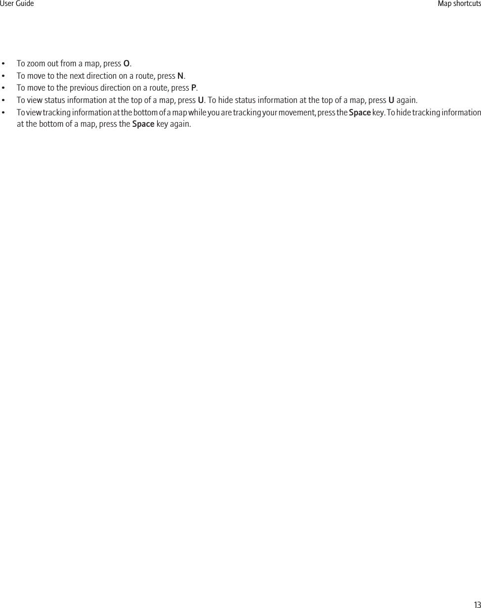 • To zoom out from a map, press O.• To move to the next direction on a route, press N.• To move to the previous direction on a route, press P.• To view status information at the top of a map, press U. To hide status information at the top of a map, press U again.•To view tracking information at the bottom of a map while you are tracking your movement, press the Space key. To hide tracking informationat the bottom of a map, press the Space key again.User Guide Map shortcuts13