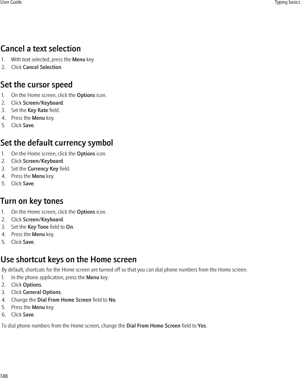 Cancel a text selection1. With text selected, press the Menu key.2. Click Cancel Selection.Set the cursor speed1. On the Home screen, click the Options icon.2. Click Screen/Keyboard.3. Set the Key Rate field.4. Press the Menu key.5. Click Save.Set the default currency symbol1. On the Home screen, click the Options icon.2. Click Screen/Keyboard.3. Set the Currency Key field.4. Press the Menu key.5. Click Save.Turn on key tones1. On the Home screen, click the Options icon.2. Click Screen/Keyboard.3. Set the Key Tone field to On.4. Press the Menu key.5. Click Save.Use shortcut keys on the Home screenBy default, shortcuts for the Home screen are turned off so that you can dial phone numbers from the Home screen.1. In the phone application, press the Menu key.2. Click Options.3. Click General Options.4. Change the Dial From Home Screen field to No.5. Press the Menu key.6. Click Save.To dial phone numbers from the Home screen, change the Dial From Home Screen field to Yes.User Guide Typing basics148