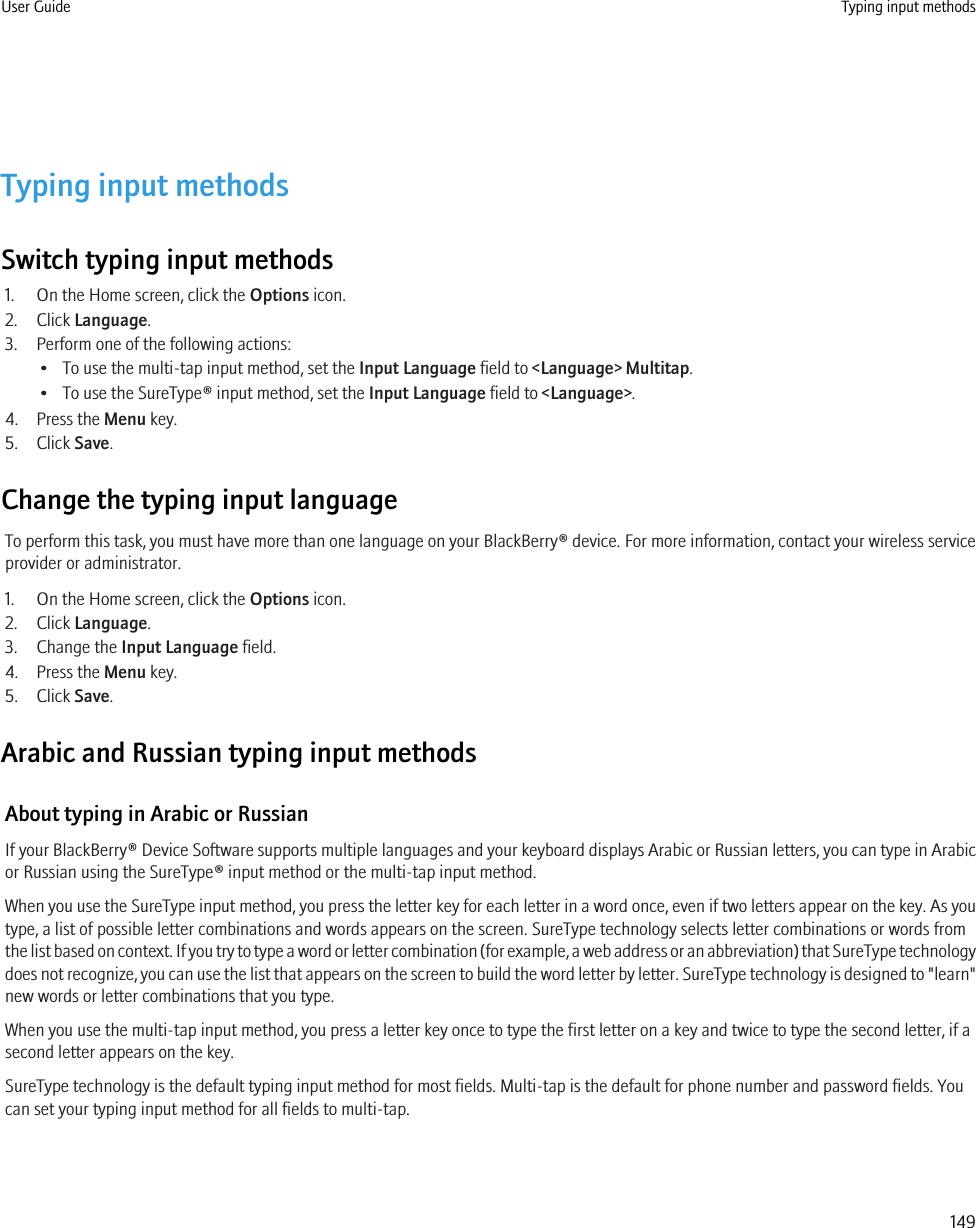 Typing input methodsSwitch typing input methods1. On the Home screen, click the Options icon.2. Click Language.3. Perform one of the following actions:• To use the multi-tap input method, set the Input Language field to &lt;Language&gt; Multitap.• To use the SureType® input method, set the Input Language field to &lt;Language&gt;.4. Press the Menu key.5. Click Save.Change the typing input languageTo perform this task, you must have more than one language on your BlackBerry® device. For more information, contact your wireless serviceprovider or administrator.1. On the Home screen, click the Options icon.2. Click Language.3. Change the Input Language field.4. Press the Menu key.5. Click Save.Arabic and Russian typing input methodsAbout typing in Arabic or RussianIf your BlackBerry® Device Software supports multiple languages and your keyboard displays Arabic or Russian letters, you can type in Arabicor Russian using the SureType® input method or the multi-tap input method.When you use the SureType input method, you press the letter key for each letter in a word once, even if two letters appear on the key. As youtype, a list of possible letter combinations and words appears on the screen. SureType technology selects letter combinations or words fromthe list based on context. If you try to type a word or letter combination (for example, a web address or an abbreviation) that SureType technologydoes not recognize, you can use the list that appears on the screen to build the word letter by letter. SureType technology is designed to &quot;learn&quot;new words or letter combinations that you type.When you use the multi-tap input method, you press a letter key once to type the first letter on a key and twice to type the second letter, if asecond letter appears on the key.SureType technology is the default typing input method for most fields. Multi-tap is the default for phone number and password fields. Youcan set your typing input method for all fields to multi-tap.User Guide Typing input methods149