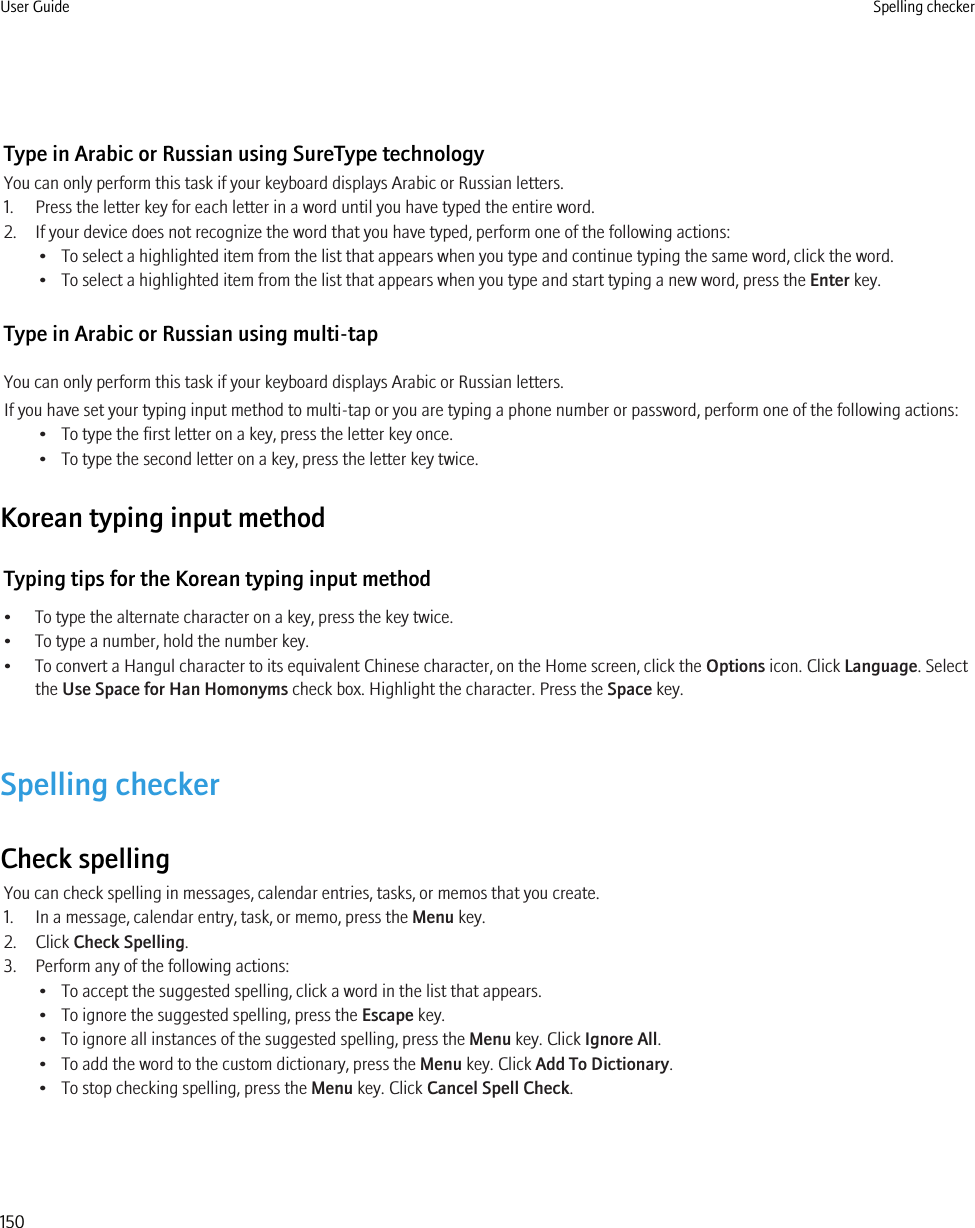 Type in Arabic or Russian using SureType technologyYou can only perform this task if your keyboard displays Arabic or Russian letters.1. Press the letter key for each letter in a word until you have typed the entire word.2. If your device does not recognize the word that you have typed, perform one of the following actions:• To select a highlighted item from the list that appears when you type and continue typing the same word, click the word.• To select a highlighted item from the list that appears when you type and start typing a new word, press the Enter key.Type in Arabic or Russian using multi-tapYou can only perform this task if your keyboard displays Arabic or Russian letters.If you have set your typing input method to multi-tap or you are typing a phone number or password, perform one of the following actions:• To type the first letter on a key, press the letter key once.• To type the second letter on a key, press the letter key twice.Korean typing input methodTyping tips for the Korean typing input method• To type the alternate character on a key, press the key twice.• To type a number, hold the number key.• To convert a Hangul character to its equivalent Chinese character, on the Home screen, click the Options icon. Click Language. Selectthe Use Space for Han Homonyms check box. Highlight the character. Press the Space key.Spelling checkerCheck spellingYou can check spelling in messages, calendar entries, tasks, or memos that you create.1. In a message, calendar entry, task, or memo, press the Menu key.2. Click Check Spelling.3. Perform any of the following actions:• To accept the suggested spelling, click a word in the list that appears.• To ignore the suggested spelling, press the Escape key.• To ignore all instances of the suggested spelling, press the Menu key. Click Ignore All.• To add the word to the custom dictionary, press the Menu key. Click Add To Dictionary.• To stop checking spelling, press the Menu key. Click Cancel Spell Check.User Guide Spelling checker150