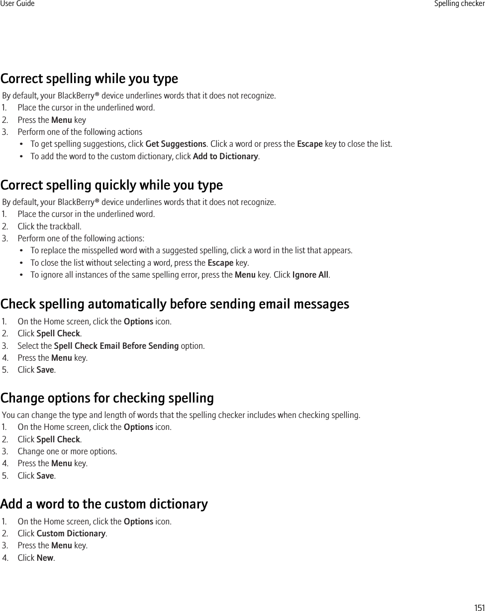 Correct spelling while you typeBy default, your BlackBerry® device underlines words that it does not recognize.1. Place the cursor in the underlined word.2. Press the Menu key3. Perform one of the following actions• To get spelling suggestions, click Get Suggestions. Click a word or press the Escape key to close the list.• To add the word to the custom dictionary, click Add to Dictionary.Correct spelling quickly while you typeBy default, your BlackBerry® device underlines words that it does not recognize.1. Place the cursor in the underlined word.2. Click the trackball.3. Perform one of the following actions:• To replace the misspelled word with a suggested spelling, click a word in the list that appears.• To close the list without selecting a word, press the Escape key.• To ignore all instances of the same spelling error, press the Menu key. Click Ignore All.Check spelling automatically before sending email messages1. On the Home screen, click the Options icon.2. Click Spell Check.3. Select the Spell Check Email Before Sending option.4. Press the Menu key.5. Click Save.Change options for checking spellingYou can change the type and length of words that the spelling checker includes when checking spelling.1. On the Home screen, click the Options icon.2. Click Spell Check.3. Change one or more options.4. Press the Menu key.5. Click Save.Add a word to the custom dictionary1. On the Home screen, click the Options icon.2. Click Custom Dictionary.3. Press the Menu key.4. Click New.User Guide Spelling checker151