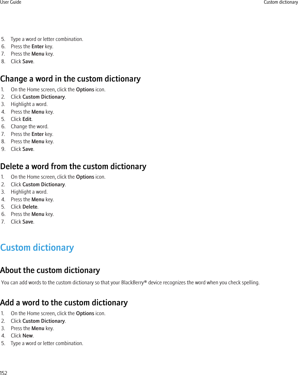 5. Type a word or letter combination.6. Press the Enter key.7. Press the Menu key.8. Click Save.Change a word in the custom dictionary1. On the Home screen, click the Options icon.2. Click Custom Dictionary.3. Highlight a word.4. Press the Menu key.5. Click Edit.6. Change the word.7. Press the Enter key.8. Press the Menu key.9. Click Save.Delete a word from the custom dictionary1. On the Home screen, click the Options icon.2. Click Custom Dictionary.3. Highlight a word.4. Press the Menu key.5. Click Delete.6. Press the Menu key.7. Click Save.Custom dictionaryAbout the custom dictionaryYou can add words to the custom dictionary so that your BlackBerry® device recognizes the word when you check spelling.Add a word to the custom dictionary1. On the Home screen, click the Options icon.2. Click Custom Dictionary.3. Press the Menu key.4. Click New.5. Type a word or letter combination.User Guide Custom dictionary152