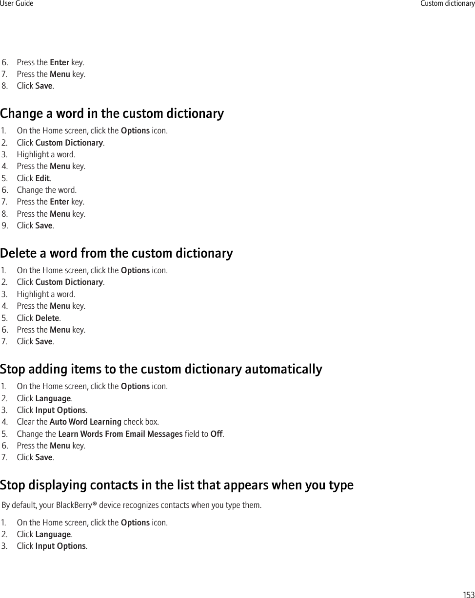 6. Press the Enter key.7. Press the Menu key.8. Click Save.Change a word in the custom dictionary1. On the Home screen, click the Options icon.2. Click Custom Dictionary.3. Highlight a word.4. Press the Menu key.5. Click Edit.6. Change the word.7. Press the Enter key.8. Press the Menu key.9. Click Save.Delete a word from the custom dictionary1. On the Home screen, click the Options icon.2. Click Custom Dictionary.3. Highlight a word.4. Press the Menu key.5. Click Delete.6. Press the Menu key.7. Click Save.Stop adding items to the custom dictionary automatically1. On the Home screen, click the Options icon.2. Click Language.3. Click Input Options.4. Clear the Auto Word Learning check box.5. Change the Learn Words From Email Messages field to Off.6. Press the Menu key.7. Click Save.Stop displaying contacts in the list that appears when you typeBy default, your BlackBerry® device recognizes contacts when you type them.1. On the Home screen, click the Options icon.2. Click Language.3. Click Input Options.User Guide Custom dictionary153