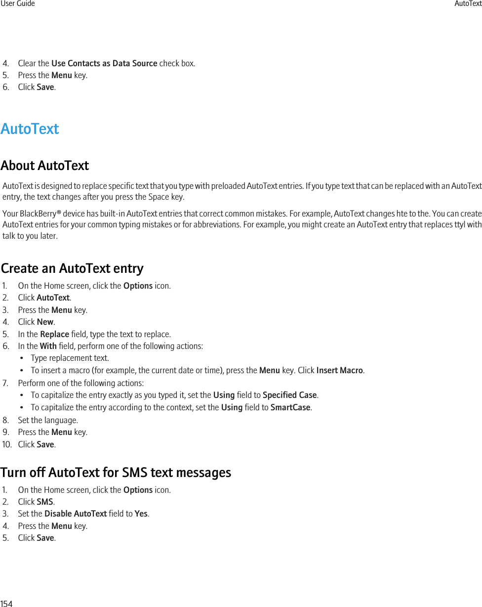 4. Clear the Use Contacts as Data Source check box.5. Press the Menu key.6. Click Save.AutoTextAbout AutoTextAutoText is designed to replace specific text that you type with preloaded AutoText entries. If you type text that can be replaced with an AutoTextentry, the text changes after you press the Space key.Your BlackBerry® device has built-in AutoText entries that correct common mistakes. For example, AutoText changes hte to the. You can createAutoText entries for your common typing mistakes or for abbreviations. For example, you might create an AutoText entry that replaces ttyl withtalk to you later.Create an AutoText entry1. On the Home screen, click the Options icon.2. Click AutoText.3. Press the Menu key.4. Click New.5. In the Replace field, type the text to replace.6. In the With field, perform one of the following actions:• Type replacement text.• To insert a macro (for example, the current date or time), press the Menu key. Click Insert Macro.7. Perform one of the following actions:• To capitalize the entry exactly as you typed it, set the Using field to Specified Case.• To capitalize the entry according to the context, set the Using field to SmartCase.8. Set the language.9. Press the Menu key.10. Click Save.Turn off AutoText for SMS text messages1. On the Home screen, click the Options icon.2. Click SMS.3. Set the Disable AutoText field to Yes.4. Press the Menu key.5. Click Save.User Guide AutoText154