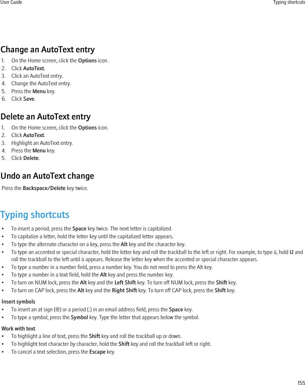 Change an AutoText entry1. On the Home screen, click the Options icon.2. Click AutoText.3. Click an AutoText entry.4. Change the AutoText entry.5. Press the Menu key.6. Click Save.Delete an AutoText entry1. On the Home screen, click the Options icon.2. Click AutoText.3. Highlight an AutoText entry.4. Press the Menu key.5. Click Delete.Undo an AutoText changePress the Backspace/Delete key twice.Typing shortcuts• To insert a period, press the Space key twice. The next letter is capitalized.• To capitalize a letter, hold the letter key until the capitalized letter appears.• To type the alternate character on a key, press the Alt key and the character key.• To type an accented or special character, hold the letter key and roll the trackball to the left or right. For example, to type ü, hold U androll the trackball to the left until ü appears. Release the letter key when the accented or special character appears.• To type a number in a number field, press a number key. You do not need to press the Alt key.• To type a number in a text field, hold the Alt key and press the number key.• To turn on NUM lock, press the Alt key and the Left Shift key. To turn off NUM lock, press the Shift key.• To turn on CAP lock, press the Alt key and the Right Shift key. To turn off CAP lock, press the Shift key.Insert symbols• To insert an at sign (@) or a period (.) in an email address field, press the Space key.• To type a symbol, press the Symbol key. Type the letter that appears below the symbol.Work with text• To highlight a line of text, press the Shift key and roll the trackball up or down.• To highlight text character by character, hold the Shift key and roll the trackball left or right.• To cancel a text selection, press the Escape key.User Guide Typing shortcuts155