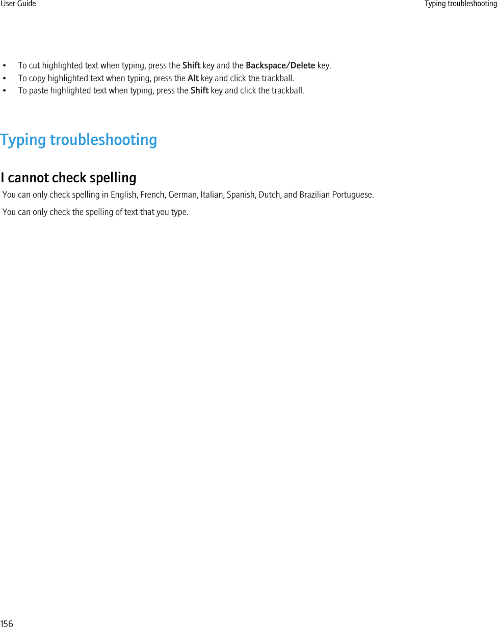 • To cut highlighted text when typing, press the Shift key and the Backspace/Delete key.• To copy highlighted text when typing, press the Alt key and click the trackball.• To paste highlighted text when typing, press the Shift key and click the trackball.Typing troubleshootingI cannot check spellingYou can only check spelling in English, French, German, Italian, Spanish, Dutch, and Brazilian Portuguese.You can only check the spelling of text that you type.User Guide Typing troubleshooting156