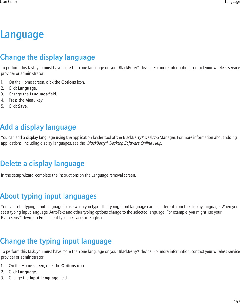 LanguageChange the display languageTo perform this task, you must have more than one language on your BlackBerry® device. For more information, contact your wireless serviceprovider or administrator.1. On the Home screen, click the Options icon.2. Click Language.3. Change the Language field.4. Press the Menu key.5. Click Save.Add a display languageYou can add a display language using the application loader tool of the BlackBerry® Desktop Manager. For more information about addingapplications, including display languages, see the  BlackBerry® Desktop Software Online Help.Delete a display languageIn the setup wizard, complete the instructions on the Language removal screen.About typing input languagesYou can set a typing input language to use when you type. The typing input language can be different from the display language. When youset a typing input language, AutoText and other typing options change to the selected language. For example, you might use yourBlackBerry® device in French, but type messages in English.Change the typing input languageTo perform this task, you must have more than one language on your BlackBerry® device. For more information, contact your wireless serviceprovider or administrator.1. On the Home screen, click the Options icon.2. Click Language.3. Change the Input Language field.User Guide Language157