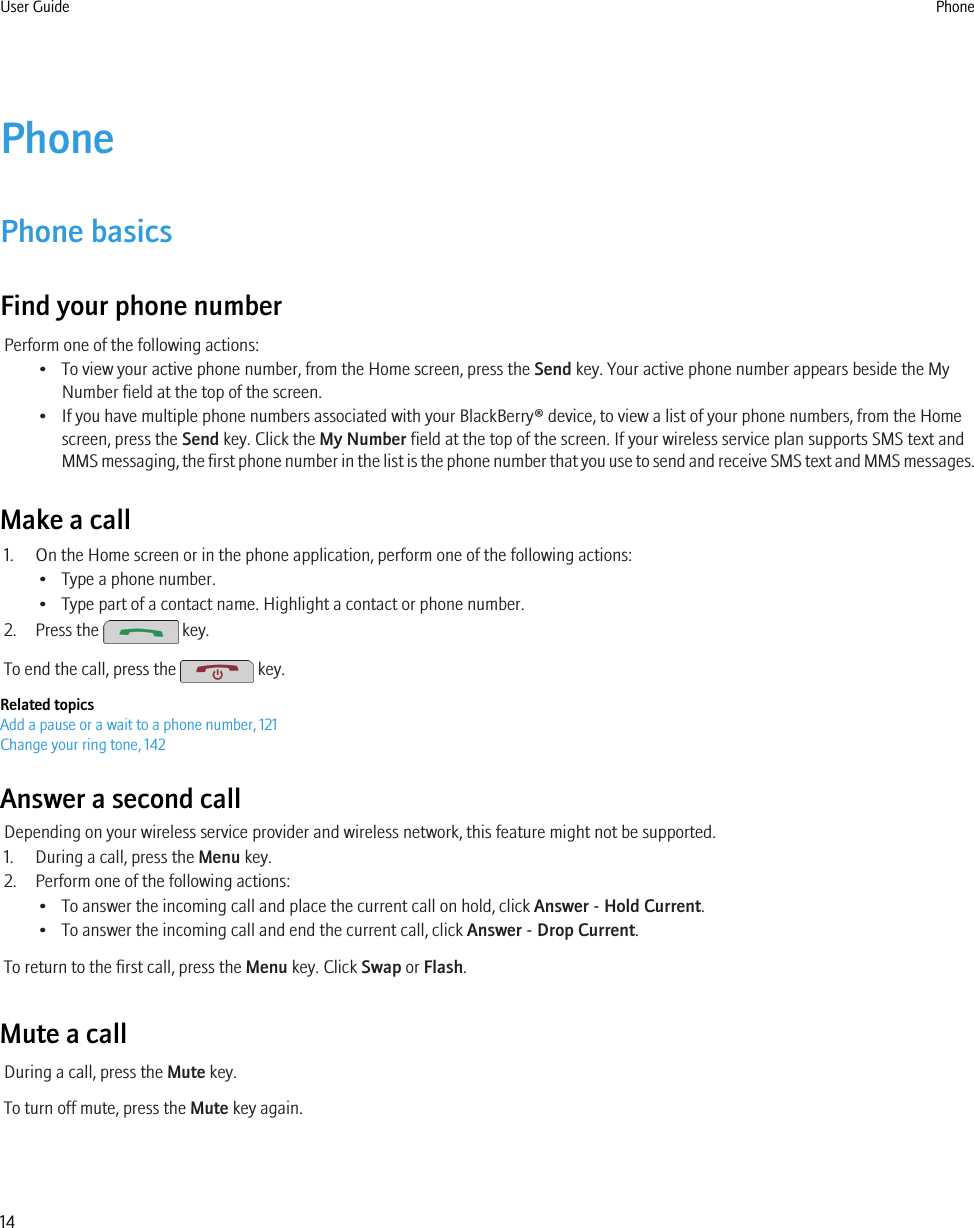 PhonePhone basicsFind your phone numberPerform one of the following actions:• To view your active phone number, from the Home screen, press the Send key. Your active phone number appears beside the MyNumber field at the top of the screen.• If you have multiple phone numbers associated with your BlackBerry® device, to view a list of your phone numbers, from the Homescreen, press the Send key. Click the My Number field at the top of the screen. If your wireless service plan supports SMS text andMMS messaging, the first phone number in the list is the phone number that you use to send and receive SMS text and MMS messages.Make a call1. On the Home screen or in the phone application, perform one of the following actions:• Type a phone number.• Type part of a contact name. Highlight a contact or phone number.2. Press the   key.To end the call, press the   key.Related topicsAdd a pause or a wait to a phone number, 121Change your ring tone, 142Answer a second callDepending on your wireless service provider and wireless network, this feature might not be supported.1. During a call, press the Menu key.2. Perform one of the following actions:• To answer the incoming call and place the current call on hold, click Answer - Hold Current.• To answer the incoming call and end the current call, click Answer - Drop Current.To return to the first call, press the Menu key. Click Swap or Flash.Mute a callDuring a call, press the Mute key.To turn off mute, press the Mute key again.User Guide Phone14