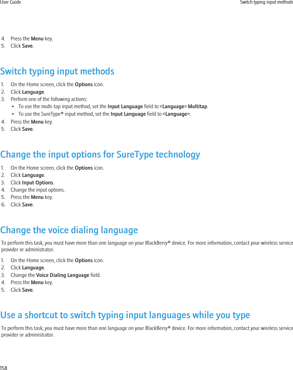 4. Press the Menu key.5. Click Save.Switch typing input methods1. On the Home screen, click the Options icon.2. Click Language.3. Perform one of the following actions:• To use the multi-tap input method, set the Input Language field to &lt;Language&gt; Multitap.• To use the SureType® input method, set the Input Language field to &lt;Language&gt;.4. Press the Menu key.5. Click Save.Change the input options for SureType technology1. On the Home screen, click the Options icon.2. Click Language.3. Click Input Options.4. Change the input options.5. Press the Menu key.6. Click Save.Change the voice dialing languageTo perform this task, you must have more than one language on your BlackBerry® device. For more information, contact your wireless serviceprovider or administrator.1. On the Home screen, click the Options icon.2. Click Language.3. Change the Voice Dialing Language field.4. Press the Menu key.5. Click Save.Use a shortcut to switch typing input languages while you typeTo perform this task, you must have more than one language on your BlackBerry® device. For more information, contact your wireless serviceprovider or administrator.User Guide Switch typing input methods158