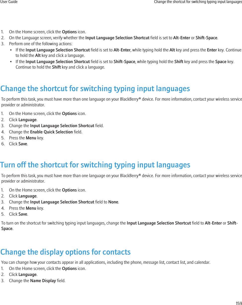 1. On the Home screen, click the Options icon.2. On the Language screen, verify whether the Input Language Selection Shortcut field is set to Alt-Enter or Shift-Space.3. Perform one of the following actions:• If the Input Language Selection Shortcut field is set to Alt-Enter, while typing hold the Alt key and press the Enter key. Continueto hold the Alt key and click a language.• If the Input Language Selection Shortcut field is set to Shift-Space, while typing hold the Shift key and press the Space key.Continue to hold the Shift key and click a language.Change the shortcut for switching typing input languagesTo perform this task, you must have more than one language on your BlackBerry® device. For more information, contact your wireless serviceprovider or administrator.1. On the Home screen, click the Options icon.2. Click Language.3. Change the Input Language Selection Shortcut field.4. Change the Enable Quick Selection field.5. Press the Menu key.6. Click Save.Turn off the shortcut for switching typing input languagesTo perform this task, you must have more than one language on your BlackBerry® device. For more information, contact your wireless serviceprovider or administrator.1. On the Home screen, click the Options icon.2. Click Language.3. Change the Input Language Selection Shortcut field to None.4. Press the Menu key.5. Click Save.To turn on the shortcut for switching typing input languages, change the Input Language Selection Shortcut field to Alt-Enter or Shift-Space.Change the display options for contactsYou can change how your contacts appear in all applications, including the phone, message list, contact list, and calendar.1. On the Home screen, click the Options icon.2. Click Language.3. Change the Name Display field.User Guide Change the shortcut for switching typing input languages159