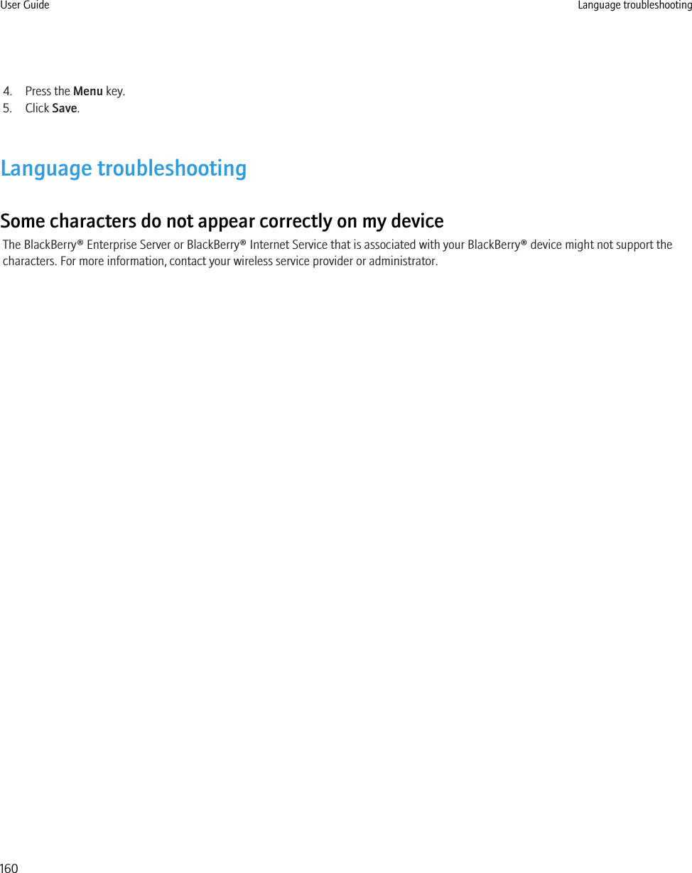 4. Press the Menu key.5. Click Save.Language troubleshootingSome characters do not appear correctly on my deviceThe BlackBerry® Enterprise Server or BlackBerry® Internet Service that is associated with your BlackBerry® device might not support thecharacters. For more information, contact your wireless service provider or administrator.User Guide Language troubleshooting160