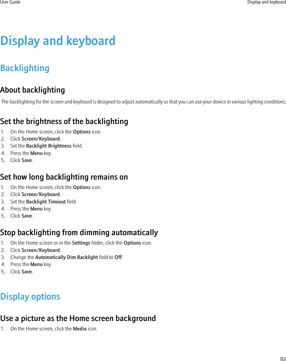 Display and keyboardBacklightingAbout backlightingThe backlighting for the screen and keyboard is designed to adjust automatically so that you can use your device in various lighting conditions.Set the brightness of the backlighting1. On the Home screen, click the Options icon.2. Click Screen/Keyboard.3. Set the Backlight Brightness field.4. Press the Menu key.5. Click Save.Set how long backlighting remains on1. On the Home screen, click the Options icon.2. Click Screen/Keyboard.3. Set the Backlight Timeout field.4. Press the Menu key.5. Click Save.Stop backlighting from dimming automatically1. On the Home screen or in the Settings folder, click the Options icon.2. Click Screen/Keyboard.3. Change the Automatically Dim Backlight field to Off.4. Press the Menu key.5. Click Save.Display optionsUse a picture as the Home screen background1. On the Home screen, click the Media icon.User Guide Display and keyboard161