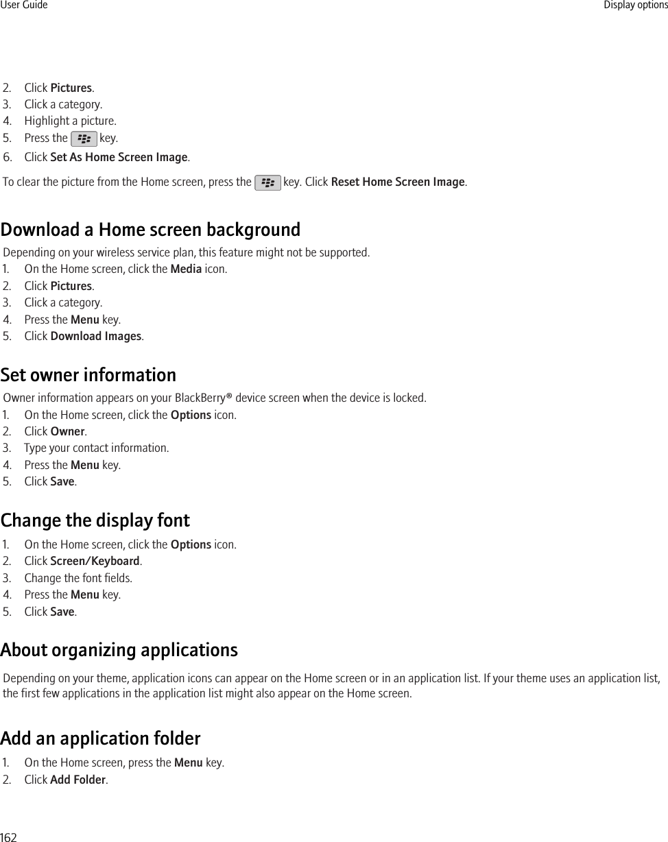 2. Click Pictures.3. Click a category.4. Highlight a picture.5. Press the   key.6. Click Set As Home Screen Image.To clear the picture from the Home screen, press the   key. Click Reset Home Screen Image.Download a Home screen backgroundDepending on your wireless service plan, this feature might not be supported.1. On the Home screen, click the Media icon.2. Click Pictures.3. Click a category.4. Press the Menu key.5. Click Download Images.Set owner informationOwner information appears on your BlackBerry® device screen when the device is locked.1. On the Home screen, click the Options icon.2. Click Owner.3. Type your contact information.4. Press the Menu key.5. Click Save.Change the display font1. On the Home screen, click the Options icon.2. Click Screen/Keyboard.3. Change the font fields.4. Press the Menu key.5. Click Save.About organizing applicationsDepending on your theme, application icons can appear on the Home screen or in an application list. If your theme uses an application list,the first few applications in the application list might also appear on the Home screen.Add an application folder1. On the Home screen, press the Menu key.2. Click Add Folder.User Guide Display options162