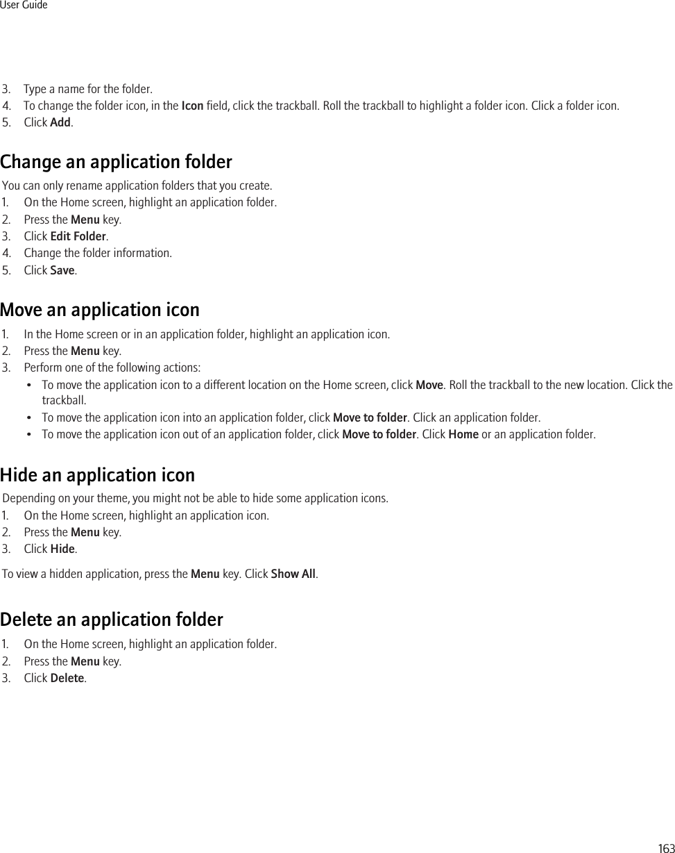 3. Type a name for the folder.4. To change the folder icon, in the Icon field, click the trackball. Roll the trackball to highlight a folder icon. Click a folder icon.5. Click Add.Change an application folderYou can only rename application folders that you create.1. On the Home screen, highlight an application folder.2. Press the Menu key.3. Click Edit Folder.4. Change the folder information.5. Click Save.Move an application icon1. In the Home screen or in an application folder, highlight an application icon.2. Press the Menu key.3. Perform one of the following actions:• To move the application icon to a different location on the Home screen, click Move. Roll the trackball to the new location. Click thetrackball.• To move the application icon into an application folder, click Move to folder. Click an application folder.• To move the application icon out of an application folder, click Move to folder. Click Home or an application folder.Hide an application iconDepending on your theme, you might not be able to hide some application icons.1. On the Home screen, highlight an application icon.2. Press the Menu key.3. Click Hide.To view a hidden application, press the Menu key. Click Show All.Delete an application folder1. On the Home screen, highlight an application folder.2. Press the Menu key.3. Click Delete.User Guide163