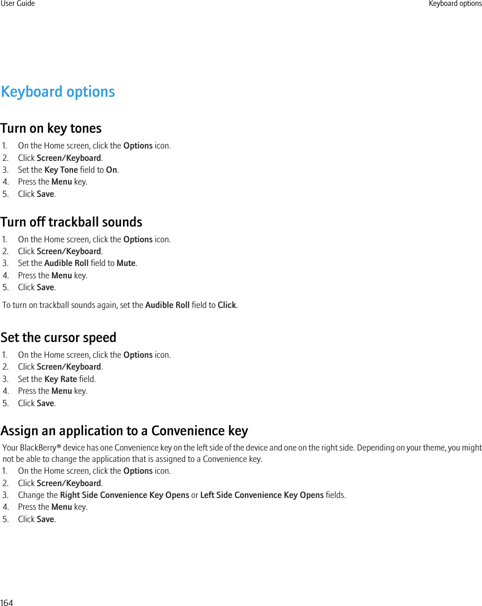 Keyboard optionsTurn on key tones1. On the Home screen, click the Options icon.2. Click Screen/Keyboard.3. Set the Key Tone field to On.4. Press the Menu key.5. Click Save.Turn off trackball sounds1. On the Home screen, click the Options icon.2. Click Screen/Keyboard.3. Set the Audible Roll field to Mute.4. Press the Menu key.5. Click Save.To turn on trackball sounds again, set the Audible Roll field to Click.Set the cursor speed1. On the Home screen, click the Options icon.2. Click Screen/Keyboard.3. Set the Key Rate field.4. Press the Menu key.5. Click Save.Assign an application to a Convenience keyYour BlackBerry® device has one Convenience key on the left side of the device and one on the right side. Depending on your theme, you mightnot be able to change the application that is assigned to a Convenience key.1. On the Home screen, click the Options icon.2. Click Screen/Keyboard.3. Change the Right Side Convenience Key Opens or Left Side Convenience Key Opens fields.4. Press the Menu key.5. Click Save.User Guide Keyboard options164