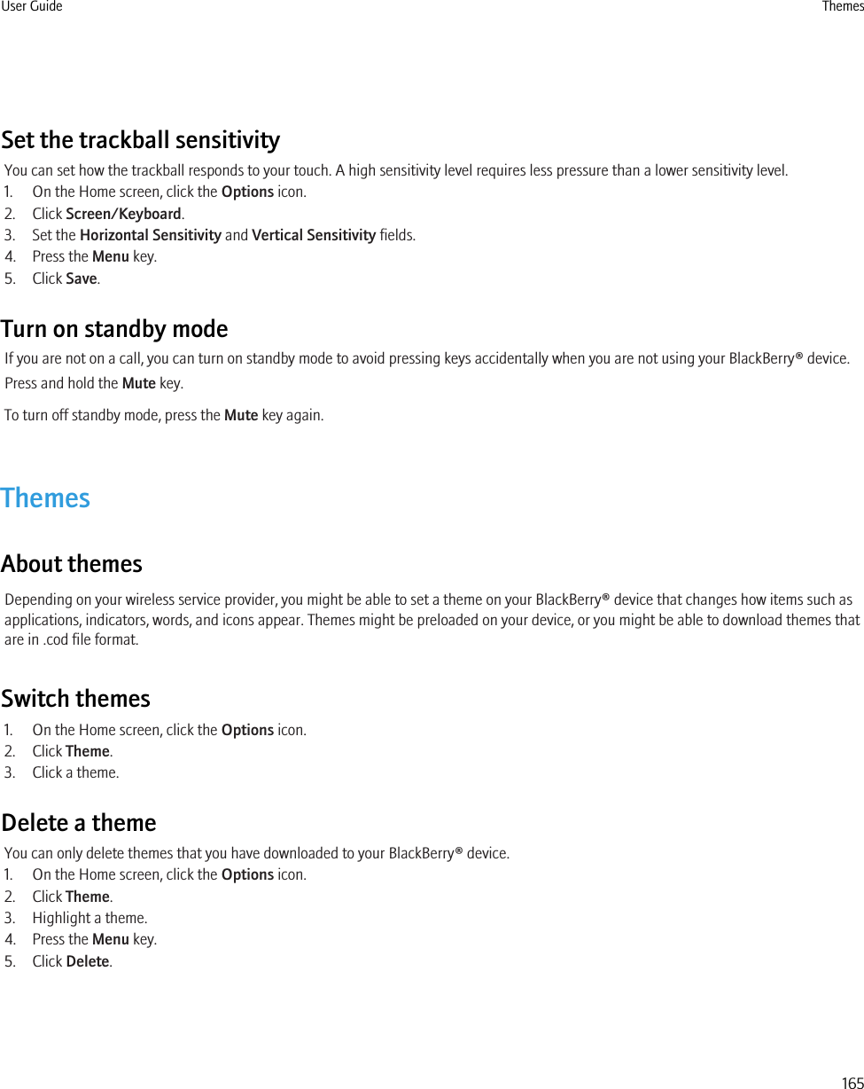 Set the trackball sensitivityYou can set how the trackball responds to your touch. A high sensitivity level requires less pressure than a lower sensitivity level.1. On the Home screen, click the Options icon.2. Click Screen/Keyboard.3. Set the Horizontal Sensitivity and Vertical Sensitivity fields.4. Press the Menu key.5. Click Save.Turn on standby modeIf you are not on a call, you can turn on standby mode to avoid pressing keys accidentally when you are not using your BlackBerry® device.Press and hold the Mute key.To turn off standby mode, press the Mute key again.ThemesAbout themesDepending on your wireless service provider, you might be able to set a theme on your BlackBerry® device that changes how items such asapplications, indicators, words, and icons appear. Themes might be preloaded on your device, or you might be able to download themes thatare in .cod file format.Switch themes1. On the Home screen, click the Options icon.2. Click Theme.3. Click a theme.Delete a themeYou can only delete themes that you have downloaded to your BlackBerry® device.1. On the Home screen, click the Options icon.2. Click Theme.3. Highlight a theme.4. Press the Menu key.5. Click Delete.User Guide Themes165