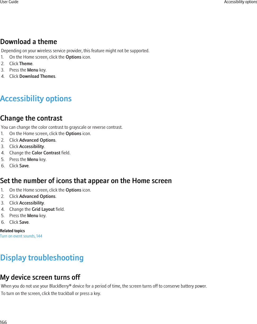 Download a themeDepending on your wireless service provider, this feature might not be supported.1. On the Home screen, click the Options icon.2. Click Theme.3. Press the Menu key.4. Click Download Themes.Accessibility optionsChange the contrastYou can change the color contrast to grayscale or reverse contrast.1. On the Home screen, click the Options icon.2. Click Advanced Options.3. Click Accessibility.4. Change the Color Contrast field.5. Press the Menu key.6. Click Save.Set the number of icons that appear on the Home screen1. On the Home screen, click the Options icon.2. Click Advanced Options.3. Click Accessibility.4. Change the Grid Layout field.5. Press the Menu key.6. Click Save.Related topicsTurn on event sounds, 144Display troubleshootingMy device screen turns offWhen you do not use your BlackBerry® device for a period of time, the screen turns off to conserve battery power.To turn on the screen, click the trackball or press a key.User Guide Accessibility options166