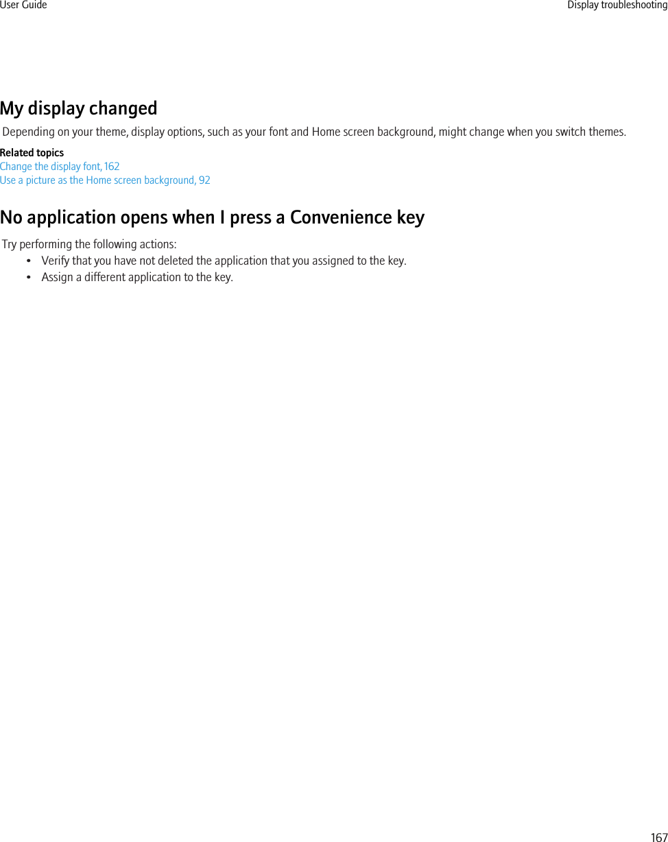 My display changedDepending on your theme, display options, such as your font and Home screen background, might change when you switch themes.Related topicsChange the display font, 162Use a picture as the Home screen background, 92No application opens when I press a Convenience keyTry performing the following actions:• Verify that you have not deleted the application that you assigned to the key.• Assign a different application to the key.User Guide Display troubleshooting167