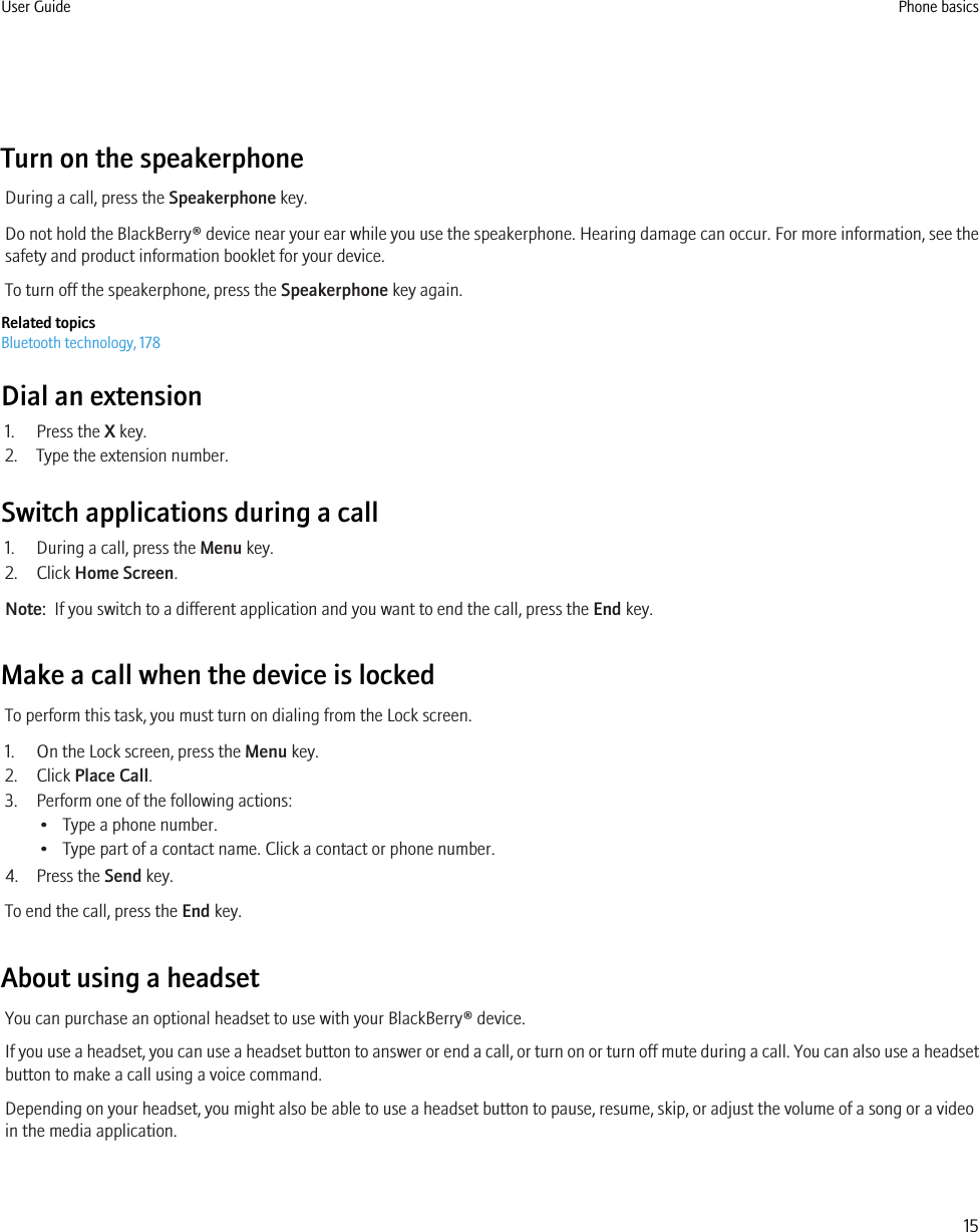 Turn on the speakerphoneDuring a call, press the Speakerphone key.Do not hold the BlackBerry® device near your ear while you use the speakerphone. Hearing damage can occur. For more information, see thesafety and product information booklet for your device.To turn off the speakerphone, press the Speakerphone key again.Related topicsBluetooth technology, 178Dial an extension1. Press the X key.2. Type the extension number.Switch applications during a call1. During a call, press the Menu key.2. Click Home Screen.Note:  If you switch to a different application and you want to end the call, press the End key.Make a call when the device is lockedTo perform this task, you must turn on dialing from the Lock screen.1. On the Lock screen, press the Menu key.2. Click Place Call.3. Perform one of the following actions:• Type a phone number.• Type part of a contact name. Click a contact or phone number.4. Press the Send key.To end the call, press the End key.About using a headsetYou can purchase an optional headset to use with your BlackBerry® device.If you use a headset, you can use a headset button to answer or end a call, or turn on or turn off mute during a call. You can also use a headsetbutton to make a call using a voice command.Depending on your headset, you might also be able to use a headset button to pause, resume, skip, or adjust the volume of a song or a videoin the media application.User Guide Phone basics15