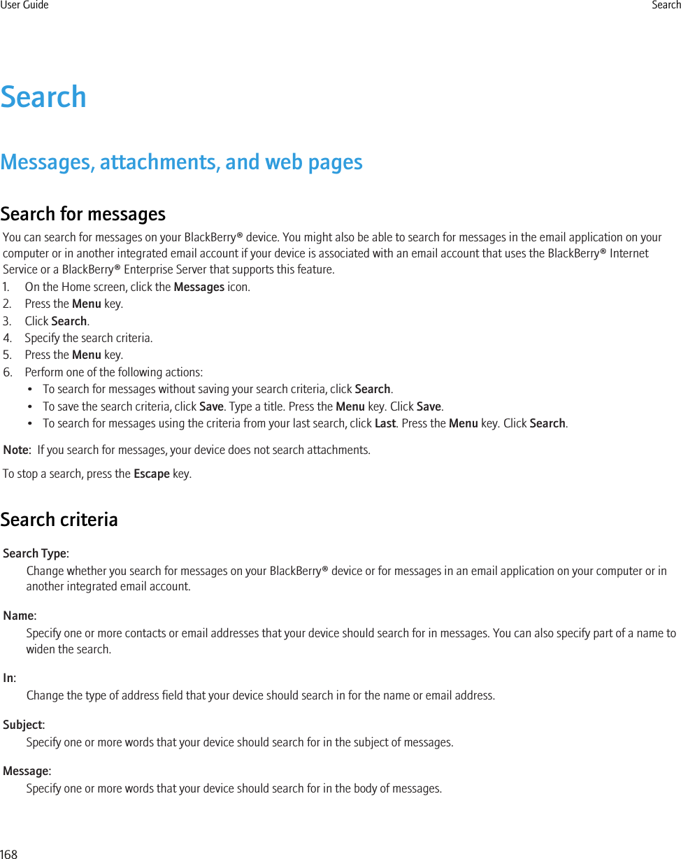 SearchMessages, attachments, and web pagesSearch for messagesYou can search for messages on your BlackBerry® device. You might also be able to search for messages in the email application on yourcomputer or in another integrated email account if your device is associated with an email account that uses the BlackBerry® InternetService or a BlackBerry® Enterprise Server that supports this feature.1. On the Home screen, click the Messages icon.2. Press the Menu key.3. Click Search.4. Specify the search criteria.5. Press the Menu key.6. Perform one of the following actions:• To search for messages without saving your search criteria, click Search.• To save the search criteria, click Save. Type a title. Press the Menu key. Click Save.• To search for messages using the criteria from your last search, click Last. Press the Menu key. Click Search.Note:  If you search for messages, your device does not search attachments.To stop a search, press the Escape key.Search criteriaSearch Type:Change whether you search for messages on your BlackBerry® device or for messages in an email application on your computer or inanother integrated email account.Name:Specify one or more contacts or email addresses that your device should search for in messages. You can also specify part of a name towiden the search.In:Change the type of address field that your device should search in for the name or email address.Subject:Specify one or more words that your device should search for in the subject of messages.Message:Specify one or more words that your device should search for in the body of messages.User Guide Search168