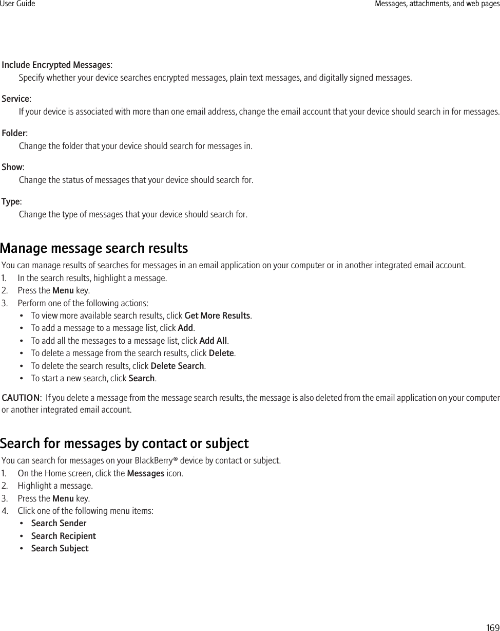 Include Encrypted Messages:Specify whether your device searches encrypted messages, plain text messages, and digitally signed messages.Service:If your device is associated with more than one email address, change the email account that your device should search in for messages.Folder:Change the folder that your device should search for messages in.Show:Change the status of messages that your device should search for.Type:Change the type of messages that your device should search for.Manage message search resultsYou can manage results of searches for messages in an email application on your computer or in another integrated email account.1. In the search results, highlight a message.2. Press the Menu key.3. Perform one of the following actions:• To view more available search results, click Get More Results.• To add a message to a message list, click Add.• To add all the messages to a message list, click Add All.• To delete a message from the search results, click Delete.• To delete the search results, click Delete Search.• To start a new search, click Search.CAUTION:  If you delete a message from the message search results, the message is also deleted from the email application on your computeror another integrated email account.Search for messages by contact or subjectYou can search for messages on your BlackBerry® device by contact or subject.1. On the Home screen, click the Messages icon.2. Highlight a message.3. Press the Menu key.4. Click one of the following menu items:•Search Sender•Search Recipient•Search SubjectUser Guide Messages, attachments, and web pages169