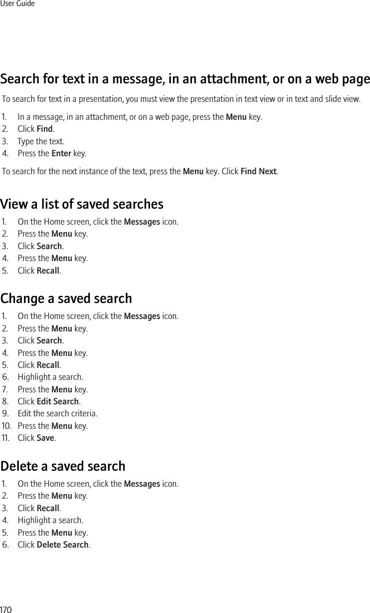 Search for text in a message, in an attachment, or on a web pageTo search for text in a presentation, you must view the presentation in text view or in text and slide view.1. In a message, in an attachment, or on a web page, press the Menu key.2. Click Find.3. Type the text.4. Press the Enter key.To search for the next instance of the text, press the Menu key. Click Find Next.View a list of saved searches1. On the Home screen, click the Messages icon.2. Press the Menu key.3. Click Search.4. Press the Menu key.5. Click Recall.Change a saved search1. On the Home screen, click the Messages icon.2. Press the Menu key.3. Click Search.4. Press the Menu key.5. Click Recall.6. Highlight a search.7. Press the Menu key.8. Click Edit Search.9. Edit the search criteria.10. Press the Menu key.11. Click Save.Delete a saved search1. On the Home screen, click the Messages icon.2. Press the Menu key.3. Click Recall.4. Highlight a search.5. Press the Menu key.6. Click Delete Search.User Guide170