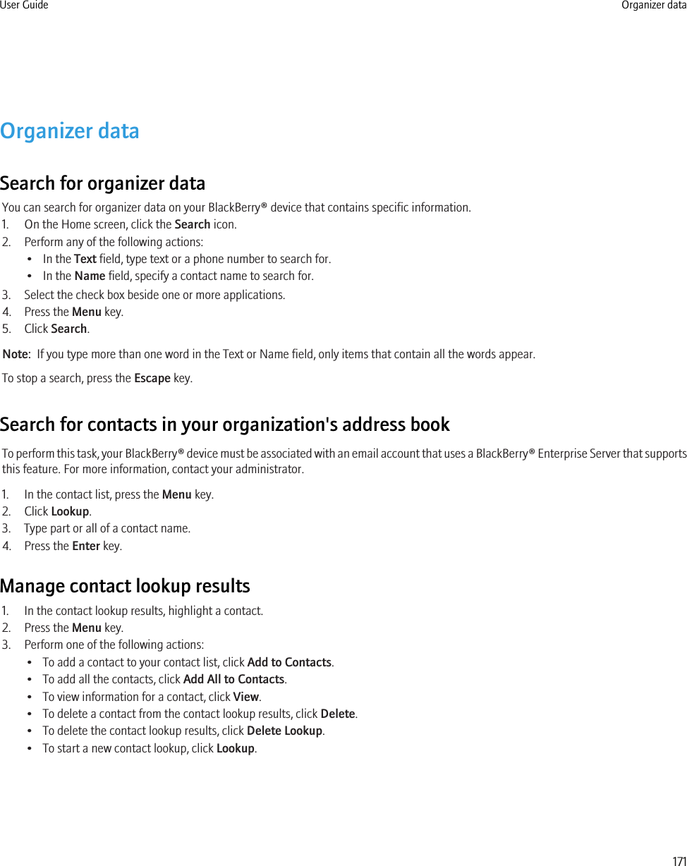 Organizer dataSearch for organizer dataYou can search for organizer data on your BlackBerry® device that contains specific information.1. On the Home screen, click the Search icon.2. Perform any of the following actions:• In the Text field, type text or a phone number to search for.• In the Name field, specify a contact name to search for.3. Select the check box beside one or more applications.4. Press the Menu key.5. Click Search.Note:  If you type more than one word in the Text or Name field, only items that contain all the words appear.To stop a search, press the Escape key.Search for contacts in your organization&apos;s address bookTo perform this task, your BlackBerry® device must be associated with an email account that uses a BlackBerry® Enterprise Server that supportsthis feature. For more information, contact your administrator.1. In the contact list, press the Menu key.2. Click Lookup.3. Type part or all of a contact name.4. Press the Enter key.Manage contact lookup results1. In the contact lookup results, highlight a contact.2. Press the Menu key.3. Perform one of the following actions:• To add a contact to your contact list, click Add to Contacts.• To add all the contacts, click Add All to Contacts.• To view information for a contact, click View.• To delete a contact from the contact lookup results, click Delete.• To delete the contact lookup results, click Delete Lookup.• To start a new contact lookup, click Lookup.User Guide Organizer data171