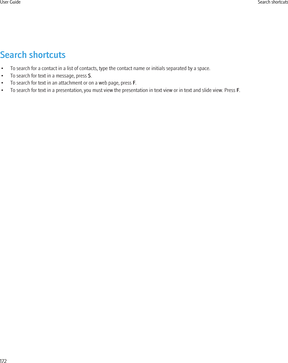 Search shortcuts• To search for a contact in a list of contacts, type the contact name or initials separated by a space.• To search for text in a message, press S.• To search for text in an attachment or on a web page, press F.• To search for text in a presentation, you must view the presentation in text view or in text and slide view. Press F.User Guide Search shortcuts172