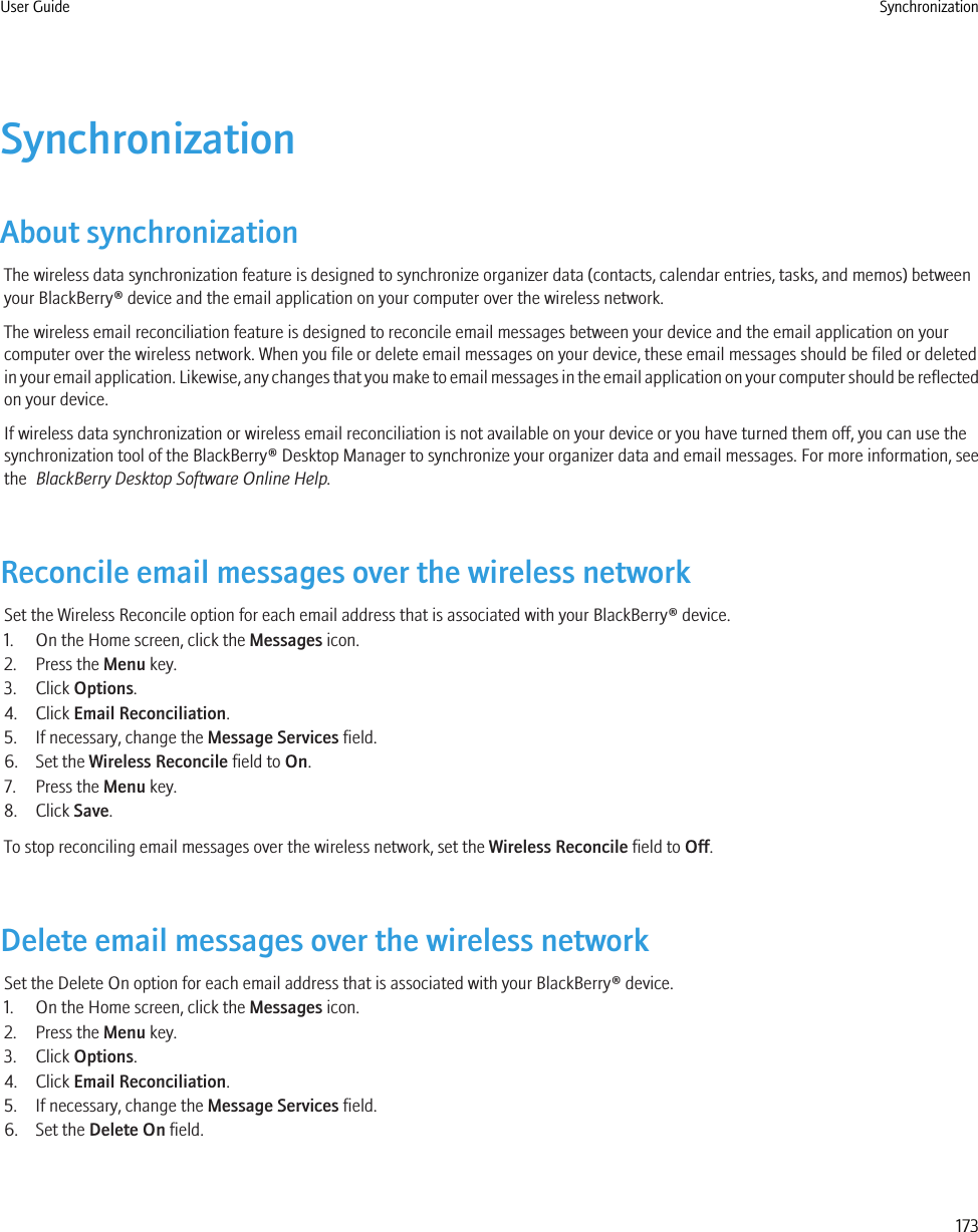 SynchronizationAbout synchronizationThe wireless data synchronization feature is designed to synchronize organizer data (contacts, calendar entries, tasks, and memos) betweenyour BlackBerry® device and the email application on your computer over the wireless network.The wireless email reconciliation feature is designed to reconcile email messages between your device and the email application on yourcomputer over the wireless network. When you file or delete email messages on your device, these email messages should be filed or deletedin your email application. Likewise, any changes that you make to email messages in the email application on your computer should be reflectedon your device.If wireless data synchronization or wireless email reconciliation is not available on your device or you have turned them off, you can use thesynchronization tool of the BlackBerry® Desktop Manager to synchronize your organizer data and email messages. For more information, seethe  BlackBerry Desktop Software Online Help.Reconcile email messages over the wireless networkSet the Wireless Reconcile option for each email address that is associated with your BlackBerry® device.1. On the Home screen, click the Messages icon.2. Press the Menu key.3. Click Options.4. Click Email Reconciliation.5. If necessary, change the Message Services field.6. Set the Wireless Reconcile field to On.7. Press the Menu key.8. Click Save.To stop reconciling email messages over the wireless network, set the Wireless Reconcile field to Off.Delete email messages over the wireless networkSet the Delete On option for each email address that is associated with your BlackBerry® device.1. On the Home screen, click the Messages icon.2. Press the Menu key.3. Click Options.4. Click Email Reconciliation.5. If necessary, change the Message Services field.6. Set the Delete On field.User Guide Synchronization173