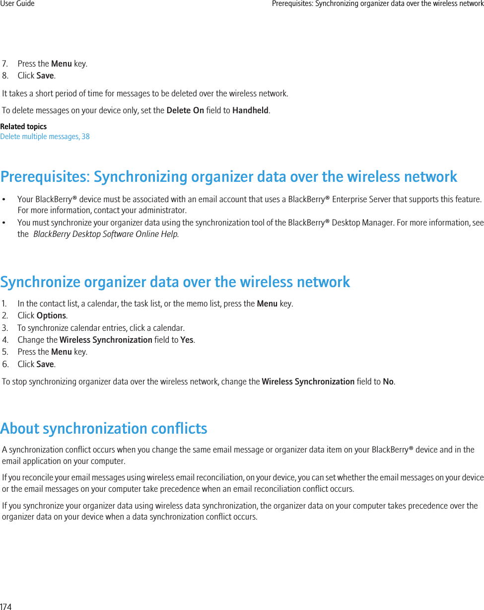 7. Press the Menu key.8. Click Save.It takes a short period of time for messages to be deleted over the wireless network.To delete messages on your device only, set the Delete On field to Handheld.Related topicsDelete multiple messages, 38Prerequisites: Synchronizing organizer data over the wireless network• Your BlackBerry® device must be associated with an email account that uses a BlackBerry® Enterprise Server that supports this feature.For more information, contact your administrator.•You must synchronize your organizer data using the synchronization tool of the BlackBerry® Desktop Manager. For more information, seethe  BlackBerry Desktop Software Online Help.Synchronize organizer data over the wireless network1. In the contact list, a calendar, the task list, or the memo list, press the Menu key.2. Click Options.3. To synchronize calendar entries, click a calendar.4. Change the Wireless Synchronization field to Yes.5. Press the Menu key.6. Click Save.To stop synchronizing organizer data over the wireless network, change the Wireless Synchronization field to No.About synchronization conflictsA synchronization conflict occurs when you change the same email message or organizer data item on your BlackBerry® device and in theemail application on your computer.If you reconcile your email messages using wireless email reconciliation, on your device, you can set whether the email messages on your deviceor the email messages on your computer take precedence when an email reconciliation conflict occurs.If you synchronize your organizer data using wireless data synchronization, the organizer data on your computer takes precedence over theorganizer data on your device when a data synchronization conflict occurs.User Guide Prerequisites: Synchronizing organizer data over the wireless network174