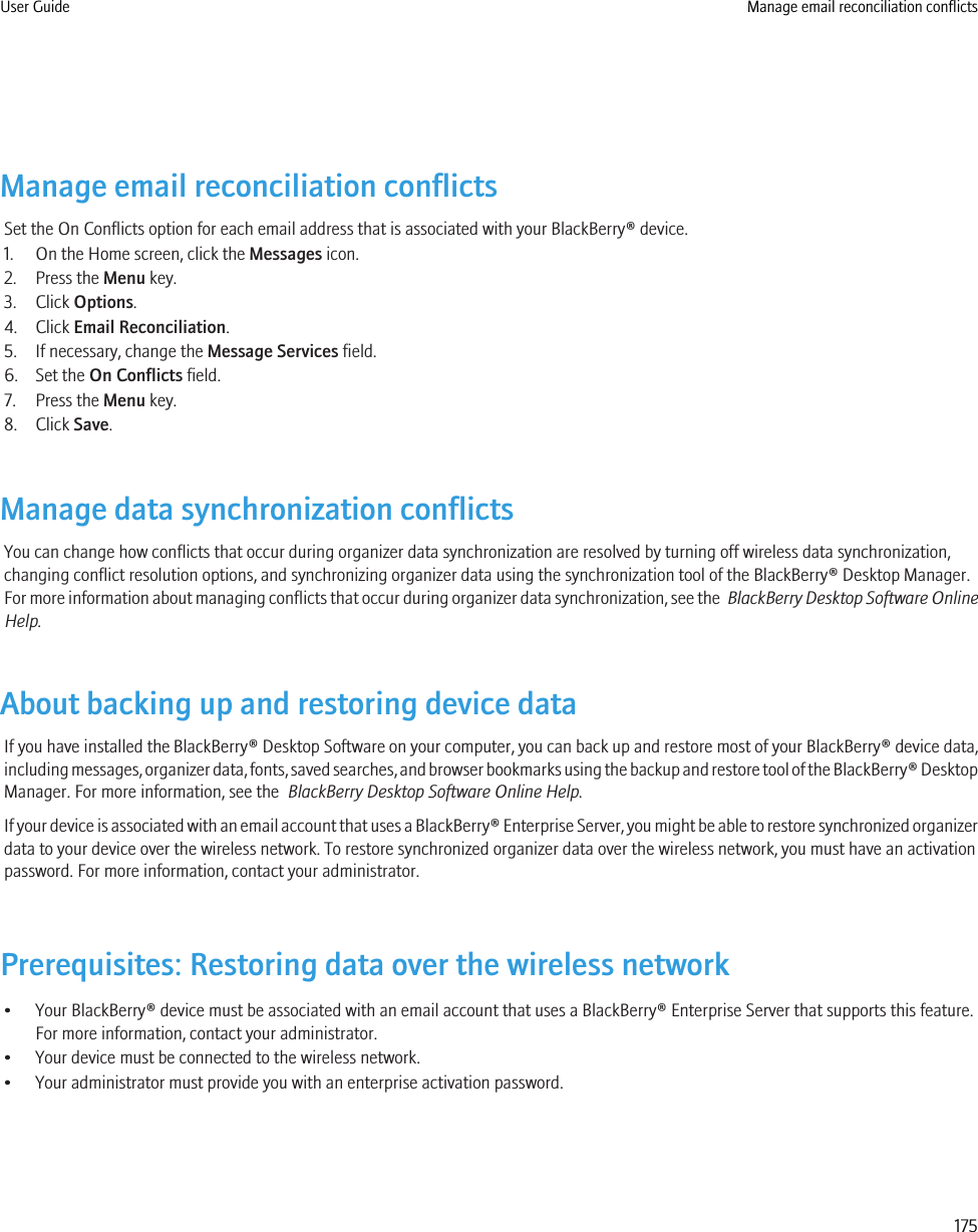 Manage email reconciliation conflictsSet the On Conflicts option for each email address that is associated with your BlackBerry® device.1. On the Home screen, click the Messages icon.2. Press the Menu key.3. Click Options.4. Click Email Reconciliation.5. If necessary, change the Message Services field.6. Set the On Conflicts field.7. Press the Menu key.8. Click Save.Manage data synchronization conflictsYou can change how conflicts that occur during organizer data synchronization are resolved by turning off wireless data synchronization,changing conflict resolution options, and synchronizing organizer data using the synchronization tool of the BlackBerry® Desktop Manager.For more information about managing conflicts that occur during organizer data synchronization, see the  BlackBerry Desktop Software OnlineHelp.About backing up and restoring device dataIf you have installed the BlackBerry® Desktop Software on your computer, you can back up and restore most of your BlackBerry® device data,including messages, organizer data, fonts, saved searches, and browser bookmarks using the backup and restore tool of the BlackBerry® DesktopManager. For more information, see the  BlackBerry Desktop Software Online Help.If your device is associated with an email account that uses a BlackBerry® Enterprise Server, you might be able to restore synchronized organizerdata to your device over the wireless network. To restore synchronized organizer data over the wireless network, you must have an activationpassword. For more information, contact your administrator.Prerequisites: Restoring data over the wireless network• Your BlackBerry® device must be associated with an email account that uses a BlackBerry® Enterprise Server that supports this feature.For more information, contact your administrator.• Your device must be connected to the wireless network.• Your administrator must provide you with an enterprise activation password.User Guide Manage email reconciliation conflicts175