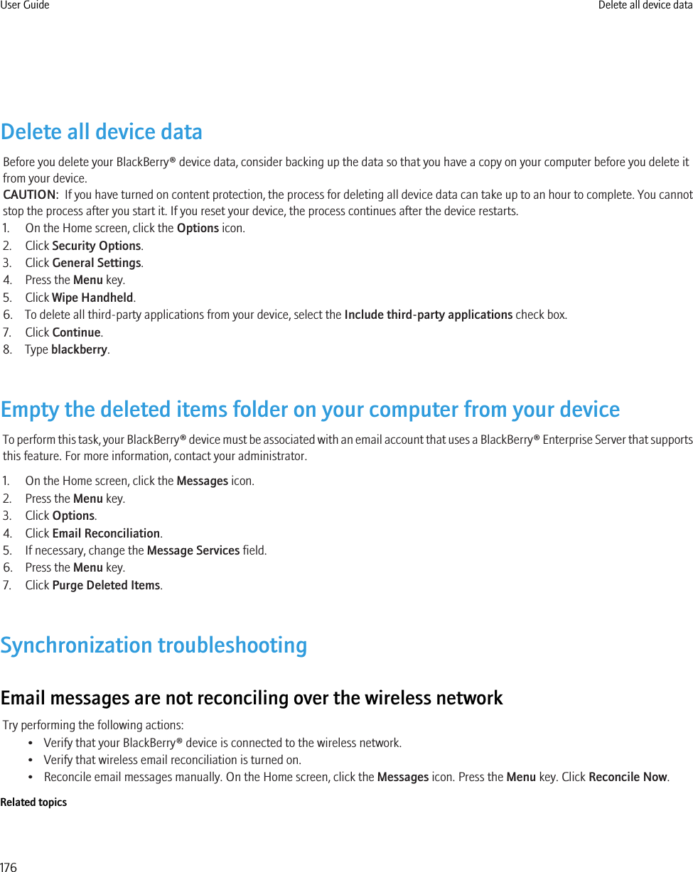 Delete all device dataBefore you delete your BlackBerry® device data, consider backing up the data so that you have a copy on your computer before you delete itfrom your device.CAUTION:  If you have turned on content protection, the process for deleting all device data can take up to an hour to complete. You cannotstop the process after you start it. If you reset your device, the process continues after the device restarts.1. On the Home screen, click the Options icon.2. Click Security Options.3. Click General Settings.4. Press the Menu key.5. Click Wipe Handheld.6. To delete all third-party applications from your device, select the Include third-party applications check box.7. Click Continue.8. Type blackberry.Empty the deleted items folder on your computer from your deviceTo perform this task, your BlackBerry® device must be associated with an email account that uses a BlackBerry® Enterprise Server that supportsthis feature. For more information, contact your administrator.1. On the Home screen, click the Messages icon.2. Press the Menu key.3. Click Options.4. Click Email Reconciliation.5. If necessary, change the Message Services field.6. Press the Menu key.7. Click Purge Deleted Items.Synchronization troubleshootingEmail messages are not reconciling over the wireless networkTry performing the following actions:• Verify that your BlackBerry® device is connected to the wireless network.• Verify that wireless email reconciliation is turned on.• Reconcile email messages manually. On the Home screen, click the Messages icon. Press the Menu key. Click Reconcile Now.Related topicsUser Guide Delete all device data176