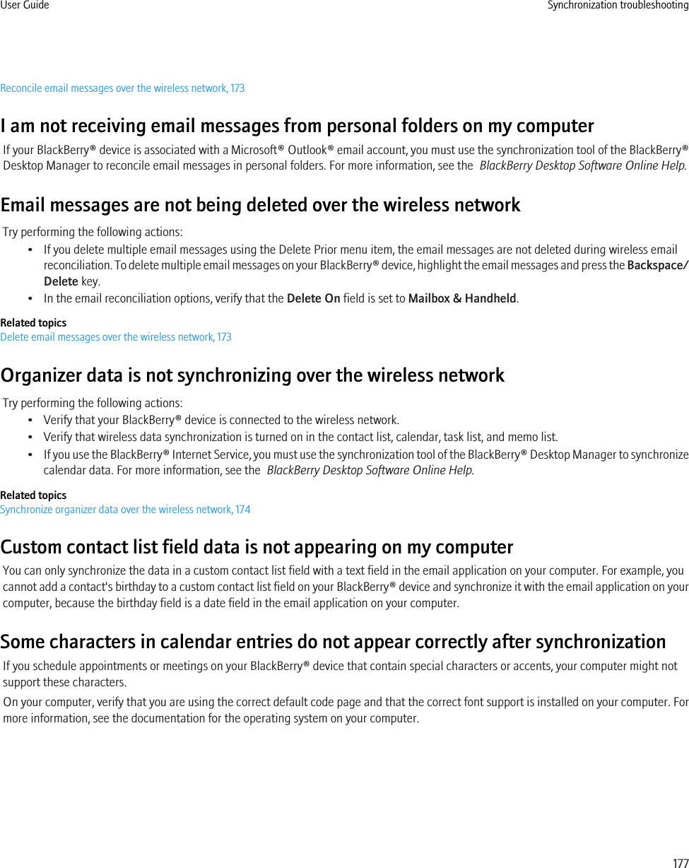 Reconcile email messages over the wireless network, 173I am not receiving email messages from personal folders on my computerIf your BlackBerry® device is associated with a Microsoft® Outlook® email account, you must use the synchronization tool of the BlackBerry®Desktop Manager to reconcile email messages in personal folders. For more information, see the  BlackBerry Desktop Software Online Help.Email messages are not being deleted over the wireless networkTry performing the following actions:• If you delete multiple email messages using the Delete Prior menu item, the email messages are not deleted during wireless emailreconciliation. To delete multiple email messages on your BlackBerry® device, highlight the email messages and press the Backspace/Delete key.• In the email reconciliation options, verify that the Delete On field is set to Mailbox &amp; Handheld.Related topicsDelete email messages over the wireless network, 173Organizer data is not synchronizing over the wireless networkTry performing the following actions:• Verify that your BlackBerry® device is connected to the wireless network.• Verify that wireless data synchronization is turned on in the contact list, calendar, task list, and memo list.•If you use the BlackBerry® Internet Service, you must use the synchronization tool of the BlackBerry® Desktop Manager to synchronizecalendar data. For more information, see the  BlackBerry Desktop Software Online Help.Related topicsSynchronize organizer data over the wireless network, 174Custom contact list field data is not appearing on my computerYou can only synchronize the data in a custom contact list field with a text field in the email application on your computer. For example, youcannot add a contact&apos;s birthday to a custom contact list field on your BlackBerry® device and synchronize it with the email application on yourcomputer, because the birthday field is a date field in the email application on your computer.Some characters in calendar entries do not appear correctly after synchronizationIf you schedule appointments or meetings on your BlackBerry® device that contain special characters or accents, your computer might notsupport these characters.On your computer, verify that you are using the correct default code page and that the correct font support is installed on your computer. Formore information, see the documentation for the operating system on your computer.User Guide Synchronization troubleshooting177