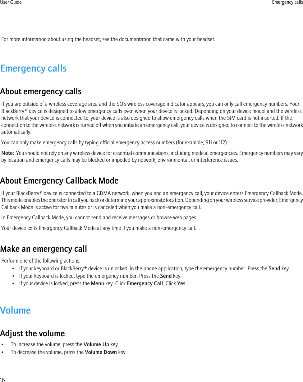For more information about using the headset, see the documentation that came with your headset.Emergency callsAbout emergency callsIf you are outside of a wireless coverage area and the SOS wireless coverage indicator appears, you can only call emergency numbers. YourBlackBerry® device is designed to allow emergency calls even when your device is locked. Depending on your device model and the wirelessnetwork that your device is connected to, your device is also designed to allow emergency calls when the SIM card is not inserted. If theconnection to the wireless network is turned off when you initiate an emergency call, your device is designed to connect to the wireless networkautomatically.You can only make emergency calls by typing official emergency access numbers (for example, 911 or 112).Note:  You should not rely on any wireless device for essential communications, including medical emergencies. Emergency numbers may varyby location and emergency calls may be blocked or impeded by network, environmental, or interference issues.About Emergency Callback ModeIf your BlackBerry® device is connected to a CDMA network, when you end an emergency call, your device enters Emergency Callback Mode.This mode enables the operator to call you back or determine your approximate location. Depending on your wireless service provider, EmergencyCallback Mode is active for five minutes or is canceled when you make a non-emergency call.In Emergency Callback Mode, you cannot send and receive messages or browse web pages.Your device exits Emergency Callback Mode at any time if you make a non-emergency call.Make an emergency callPerform one of the following actions:• If your keyboard or BlackBerry® device is unlocked, in the phone application, type the emergency number. Press the Send key.• If your keyboard is locked, type the emergency number. Press the Send key.• If your device is locked, press the Menu key. Click Emergency Call. Click Yes.VolumeAdjust the volume• To increase the volume, press the Volume Up key.• To decrease the volume, press the Volume Down key.User Guide Emergency calls16