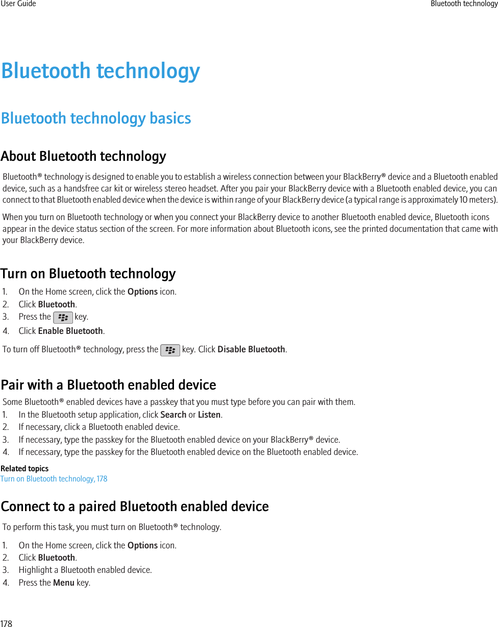 Bluetooth technologyBluetooth technology basicsAbout Bluetooth technologyBluetooth® technology is designed to enable you to establish a wireless connection between your BlackBerry® device and a Bluetooth enableddevice, such as a handsfree car kit or wireless stereo headset. After you pair your BlackBerry device with a Bluetooth enabled device, you canconnect to that Bluetooth enabled device when the device is within range of your BlackBerry device (a typical range is approximately 10 meters).When you turn on Bluetooth technology or when you connect your BlackBerry device to another Bluetooth enabled device, Bluetooth iconsappear in the device status section of the screen. For more information about Bluetooth icons, see the printed documentation that came withyour BlackBerry device.Turn on Bluetooth technology1. On the Home screen, click the Options icon.2. Click Bluetooth.3. Press the   key.4. Click Enable Bluetooth.To turn off Bluetooth® technology, press the   key. Click Disable Bluetooth.Pair with a Bluetooth enabled deviceSome Bluetooth® enabled devices have a passkey that you must type before you can pair with them.1. In the Bluetooth setup application, click Search or Listen.2. If necessary, click a Bluetooth enabled device.3. If necessary, type the passkey for the Bluetooth enabled device on your BlackBerry® device.4. If necessary, type the passkey for the Bluetooth enabled device on the Bluetooth enabled device.Related topicsTurn on Bluetooth technology, 178Connect to a paired Bluetooth enabled deviceTo perform this task, you must turn on Bluetooth® technology.1. On the Home screen, click the Options icon.2. Click Bluetooth.3. Highlight a Bluetooth enabled device.4. Press the Menu key.User Guide Bluetooth technology178