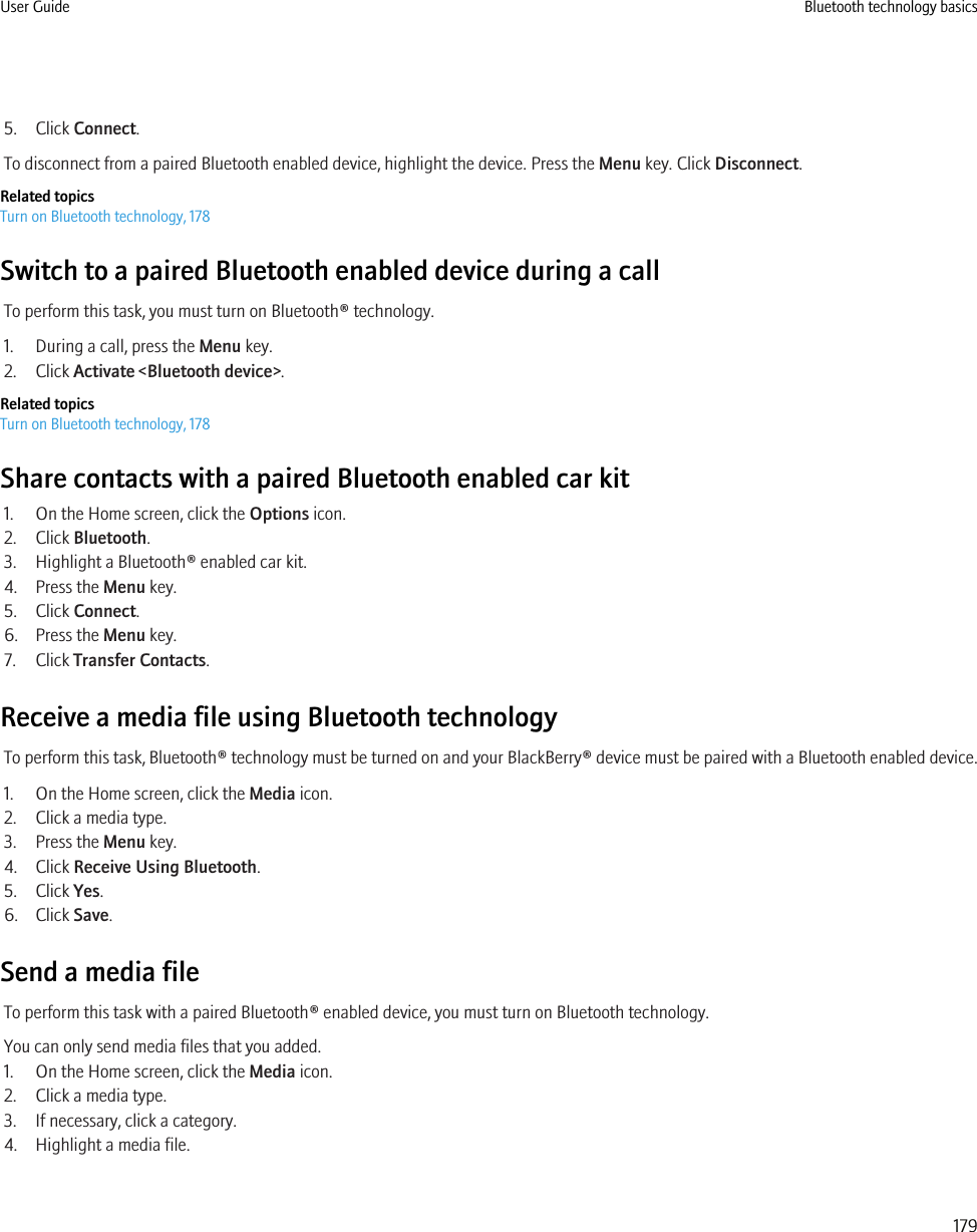 5. Click Connect.To disconnect from a paired Bluetooth enabled device, highlight the device. Press the Menu key. Click Disconnect.Related topicsTurn on Bluetooth technology, 178Switch to a paired Bluetooth enabled device during a callTo perform this task, you must turn on Bluetooth® technology.1. During a call, press the Menu key.2. Click Activate &lt;Bluetooth device&gt;.Related topicsTurn on Bluetooth technology, 178Share contacts with a paired Bluetooth enabled car kit1. On the Home screen, click the Options icon.2. Click Bluetooth.3. Highlight a Bluetooth® enabled car kit.4. Press the Menu key.5. Click Connect.6. Press the Menu key.7. Click Transfer Contacts.Receive a media file using Bluetooth technologyTo perform this task, Bluetooth® technology must be turned on and your BlackBerry® device must be paired with a Bluetooth enabled device.1. On the Home screen, click the Media icon.2. Click a media type.3. Press the Menu key.4. Click Receive Using Bluetooth.5. Click Yes.6. Click Save.Send a media fileTo perform this task with a paired Bluetooth® enabled device, you must turn on Bluetooth technology.You can only send media files that you added.1. On the Home screen, click the Media icon.2. Click a media type.3. If necessary, click a category.4. Highlight a media file.User Guide Bluetooth technology basics179