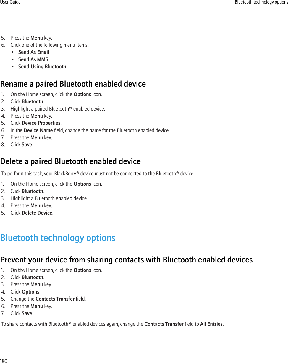 5. Press the Menu key.6. Click one of the following menu items:•Send As Email•Send As MMS•Send Using BluetoothRename a paired Bluetooth enabled device1. On the Home screen, click the Options icon.2. Click Bluetooth.3. Highlight a paired Bluetooth® enabled device.4. Press the Menu key.5. Click Device Properties.6. In the Device Name field, change the name for the Bluetooth enabled device.7. Press the Menu key.8. Click Save.Delete a paired Bluetooth enabled deviceTo perform this task, your BlackBerry® device must not be connected to the Bluetooth® device.1. On the Home screen, click the Options icon.2. Click Bluetooth.3. Highlight a Bluetooth enabled device.4. Press the Menu key.5. Click Delete Device.Bluetooth technology optionsPrevent your device from sharing contacts with Bluetooth enabled devices1. On the Home screen, click the Options icon.2. Click Bluetooth.3. Press the Menu key.4. Click Options.5. Change the Contacts Transfer field.6. Press the Menu key.7. Click Save.To share contacts with Bluetooth® enabled devices again, change the Contacts Transfer field to All Entries.User Guide Bluetooth technology options180