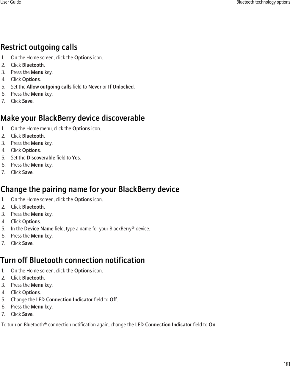 Restrict outgoing calls1. On the Home screen, click the Options icon.2. Click Bluetooth.3. Press the Menu key.4. Click Options.5. Set the Allow outgoing calls field to Never or If Unlocked.6. Press the Menu key.7. Click Save.Make your BlackBerry device discoverable1. On the Home menu, click the Options icon.2. Click Bluetooth.3. Press the Menu key.4. Click Options.5. Set the Discoverable field to Yes.6. Press the Menu key.7. Click Save.Change the pairing name for your BlackBerry device1. On the Home screen, click the Options icon.2. Click Bluetooth.3. Press the Menu key.4. Click Options.5. In the Device Name field, type a name for your BlackBerry® device.6. Press the Menu key.7. Click Save.Turn off Bluetooth connection notification1. On the Home screen, click the Options icon.2. Click Bluetooth.3. Press the Menu key.4. Click Options.5. Change the LED Connection Indicator field to Off.6. Press the Menu key.7. Click Save.To turn on Bluetooth® connection notification again, change the LED Connection Indicator field to On.User Guide Bluetooth technology options181