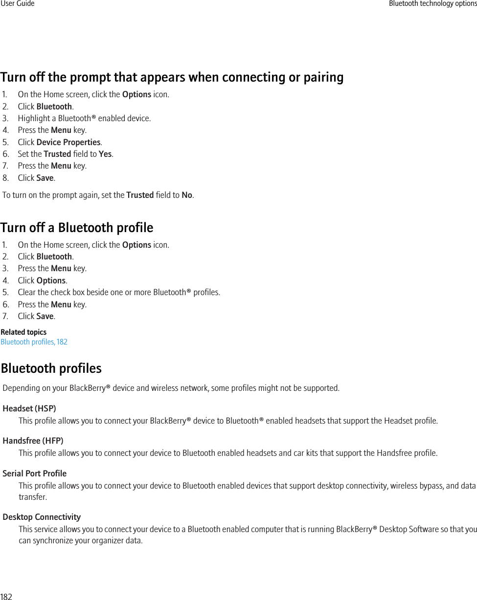 Turn off the prompt that appears when connecting or pairing1. On the Home screen, click the Options icon.2. Click Bluetooth.3. Highlight a Bluetooth® enabled device.4. Press the Menu key.5. Click Device Properties.6. Set the Trusted field to Yes.7. Press the Menu key.8. Click Save.To turn on the prompt again, set the Trusted field to No.Turn off a Bluetooth profile1. On the Home screen, click the Options icon.2. Click Bluetooth.3. Press the Menu key.4. Click Options.5. Clear the check box beside one or more Bluetooth® profiles.6. Press the Menu key.7. Click Save.Related topicsBluetooth profiles, 182Bluetooth profilesDepending on your BlackBerry® device and wireless network, some profiles might not be supported.Headset (HSP)This profile allows you to connect your BlackBerry® device to Bluetooth® enabled headsets that support the Headset profile.Handsfree (HFP)This profile allows you to connect your device to Bluetooth enabled headsets and car kits that support the Handsfree profile.Serial Port ProfileThis profile allows you to connect your device to Bluetooth enabled devices that support desktop connectivity, wireless bypass, and datatransfer.Desktop ConnectivityThis service allows you to connect your device to a Bluetooth enabled computer that is running BlackBerry® Desktop Software so that youcan synchronize your organizer data.User Guide Bluetooth technology options182