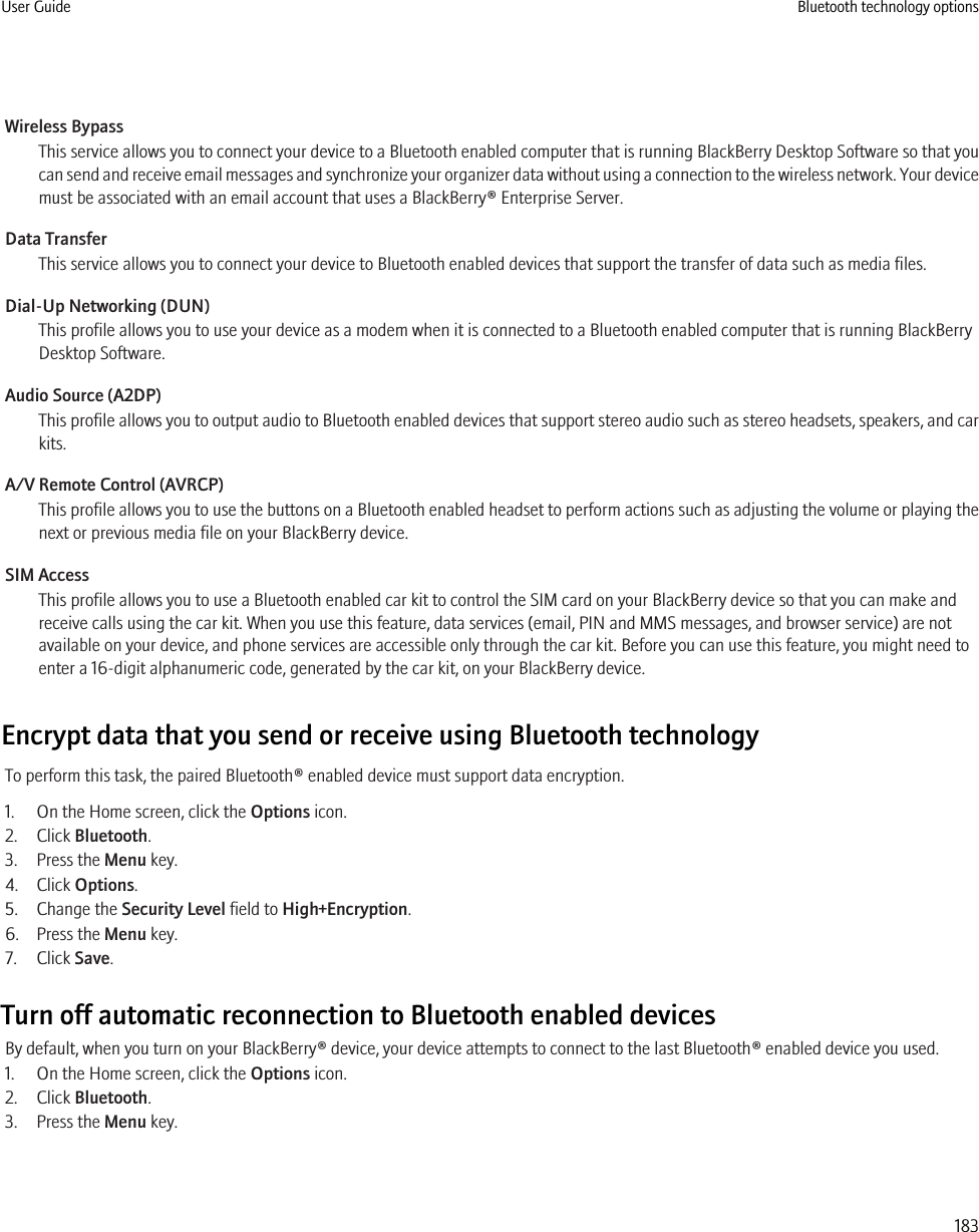 Wireless BypassThis service allows you to connect your device to a Bluetooth enabled computer that is running BlackBerry Desktop Software so that youcan send and receive email messages and synchronize your organizer data without using a connection to the wireless network. Your devicemust be associated with an email account that uses a BlackBerry® Enterprise Server.Data TransferThis service allows you to connect your device to Bluetooth enabled devices that support the transfer of data such as media files.Dial-Up Networking (DUN)This profile allows you to use your device as a modem when it is connected to a Bluetooth enabled computer that is running BlackBerryDesktop Software.Audio Source (A2DP)This profile allows you to output audio to Bluetooth enabled devices that support stereo audio such as stereo headsets, speakers, and carkits.A/V Remote Control (AVRCP)This profile allows you to use the buttons on a Bluetooth enabled headset to perform actions such as adjusting the volume or playing thenext or previous media file on your BlackBerry device.SIM AccessThis profile allows you to use a Bluetooth enabled car kit to control the SIM card on your BlackBerry device so that you can make andreceive calls using the car kit. When you use this feature, data services (email, PIN and MMS messages, and browser service) are notavailable on your device, and phone services are accessible only through the car kit. Before you can use this feature, you might need toenter a 16-digit alphanumeric code, generated by the car kit, on your BlackBerry device.Encrypt data that you send or receive using Bluetooth technologyTo perform this task, the paired Bluetooth® enabled device must support data encryption.1. On the Home screen, click the Options icon.2. Click Bluetooth.3. Press the Menu key.4. Click Options.5. Change the Security Level field to High+Encryption.6. Press the Menu key.7. Click Save.Turn off automatic reconnection to Bluetooth enabled devicesBy default, when you turn on your BlackBerry® device, your device attempts to connect to the last Bluetooth® enabled device you used.1. On the Home screen, click the Options icon.2. Click Bluetooth.3. Press the Menu key.User Guide Bluetooth technology options183