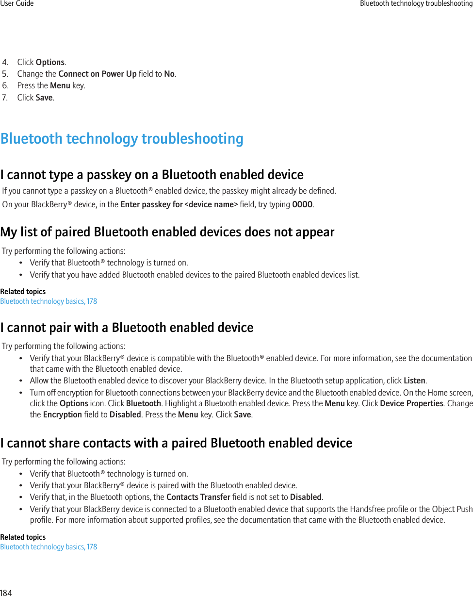 4. Click Options.5. Change the Connect on Power Up field to No.6. Press the Menu key.7. Click Save.Bluetooth technology troubleshootingI cannot type a passkey on a Bluetooth enabled deviceIf you cannot type a passkey on a Bluetooth® enabled device, the passkey might already be defined.On your BlackBerry® device, in the Enter passkey for &lt;device name&gt; field, try typing 0000.My list of paired Bluetooth enabled devices does not appearTry performing the following actions:• Verify that Bluetooth® technology is turned on.• Verify that you have added Bluetooth enabled devices to the paired Bluetooth enabled devices list.Related topicsBluetooth technology basics, 178I cannot pair with a Bluetooth enabled deviceTry performing the following actions:• Verify that your BlackBerry® device is compatible with the Bluetooth® enabled device. For more information, see the documentationthat came with the Bluetooth enabled device.• Allow the Bluetooth enabled device to discover your BlackBerry device. In the Bluetooth setup application, click Listen.•Turn off encryption for Bluetooth connections between your BlackBerry device and the Bluetooth enabled device. On the Home screen,click the Options icon. Click Bluetooth. Highlight a Bluetooth enabled device. Press the Menu key. Click Device Properties. Changethe Encryption field to Disabled. Press the Menu key. Click Save.I cannot share contacts with a paired Bluetooth enabled deviceTry performing the following actions:• Verify that Bluetooth® technology is turned on.• Verify that your BlackBerry® device is paired with the Bluetooth enabled device.• Verify that, in the Bluetooth options, the Contacts Transfer field is not set to Disabled.•Verify that your BlackBerry device is connected to a Bluetooth enabled device that supports the Handsfree profile or the Object Pushprofile. For more information about supported profiles, see the documentation that came with the Bluetooth enabled device.Related topicsBluetooth technology basics, 178User Guide Bluetooth technology troubleshooting184