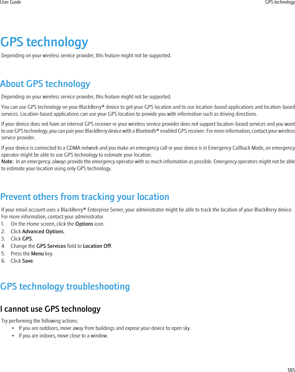 GPS technologyDepending on your wireless service provider, this feature might not be supported.About GPS technologyDepending on your wireless service provider, this feature might not be supported.You can use GPS technology on your BlackBerry® device to get your GPS location and to use location-based applications and location-basedservices. Location-based applications can use your GPS location to provide you with information such as driving directions.If your device does not have an internal GPS receiver or your wireless service provider does not support location-based services and you wantto use GPS technology, you can pair your BlackBerry device with a Bluetooth® enabled GPS receiver. For more information, contact your wirelessservice provider.If your device is connected to a CDMA network and you make an emergency call or your device is in Emergency Callback Mode, an emergencyoperator might be able to use GPS technology to estimate your location.Note:  In an emergency, always provide the emergency operator with as much information as possible. Emergency operators might not be ableto estimate your location using only GPS technology.Prevent others from tracking your locationIf your email account uses a BlackBerry® Enterprise Server, your administrator might be able to track the location of your BlackBerry device.For more information, contact your administrator.1. On the Home screen, click the Options icon.2. Click Advanced Options.3. Click GPS.4. Change the GPS Services field to Location Off.5. Press the Menu key.6. Click Save.GPS technology troubleshootingI cannot use GPS technologyTry performing the following actions:• If you are outdoors, move away from buildings and expose your device to open sky.• If you are indoors, move close to a window.User Guide GPS technology185