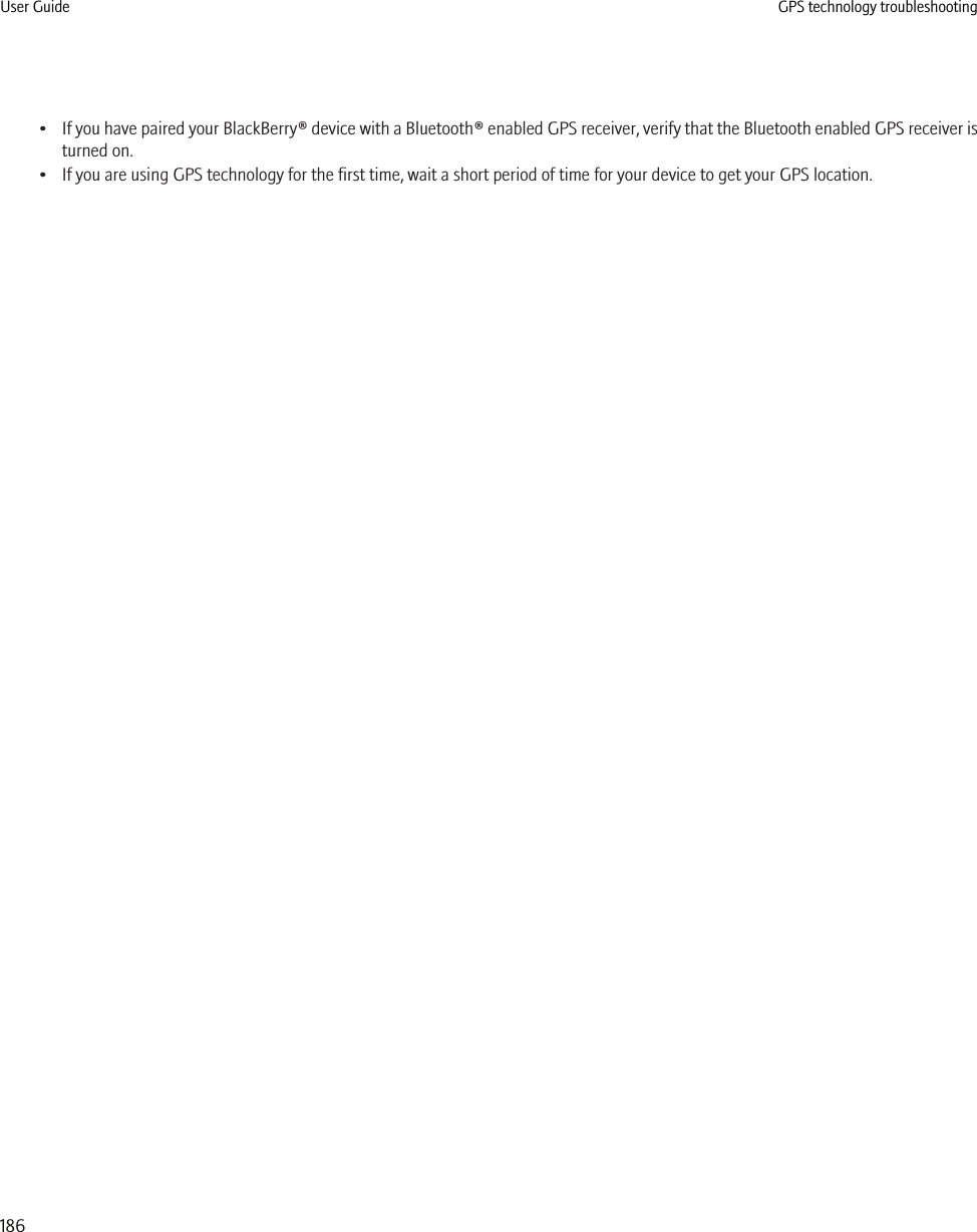 •If you have paired your BlackBerry® device with a Bluetooth® enabled GPS receiver, verify that the Bluetooth enabled GPS receiver isturned on.• If you are using GPS technology for the first time, wait a short period of time for your device to get your GPS location.User Guide GPS technology troubleshooting186