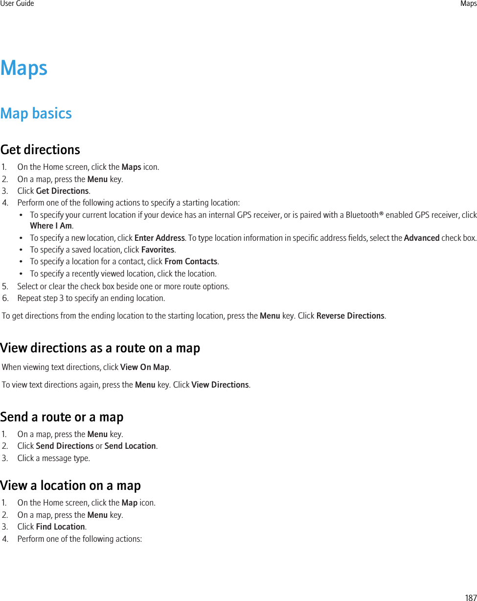 MapsMap basicsGet directions1. On the Home screen, click the Maps icon.2. On a map, press the Menu key.3. Click Get Directions.4. Perform one of the following actions to specify a starting location:•To specify your current location if your device has an internal GPS receiver, or is paired with a Bluetooth® enabled GPS receiver, clickWhere I Am.•To specify a new location, click Enter Address. To type location information in specific address fields, select the Advanced check box.• To specify a saved location, click Favorites.• To specify a location for a contact, click From Contacts.• To specify a recently viewed location, click the location.5. Select or clear the check box beside one or more route options.6. Repeat step 3 to specify an ending location.To get directions from the ending location to the starting location, press the Menu key. Click Reverse Directions.View directions as a route on a mapWhen viewing text directions, click View On Map.To view text directions again, press the Menu key. Click View Directions.Send a route or a map1. On a map, press the Menu key.2. Click Send Directions or Send Location.3. Click a message type.View a location on a map1. On the Home screen, click the Map icon.2. On a map, press the Menu key.3. Click Find Location.4. Perform one of the following actions:User Guide Maps187