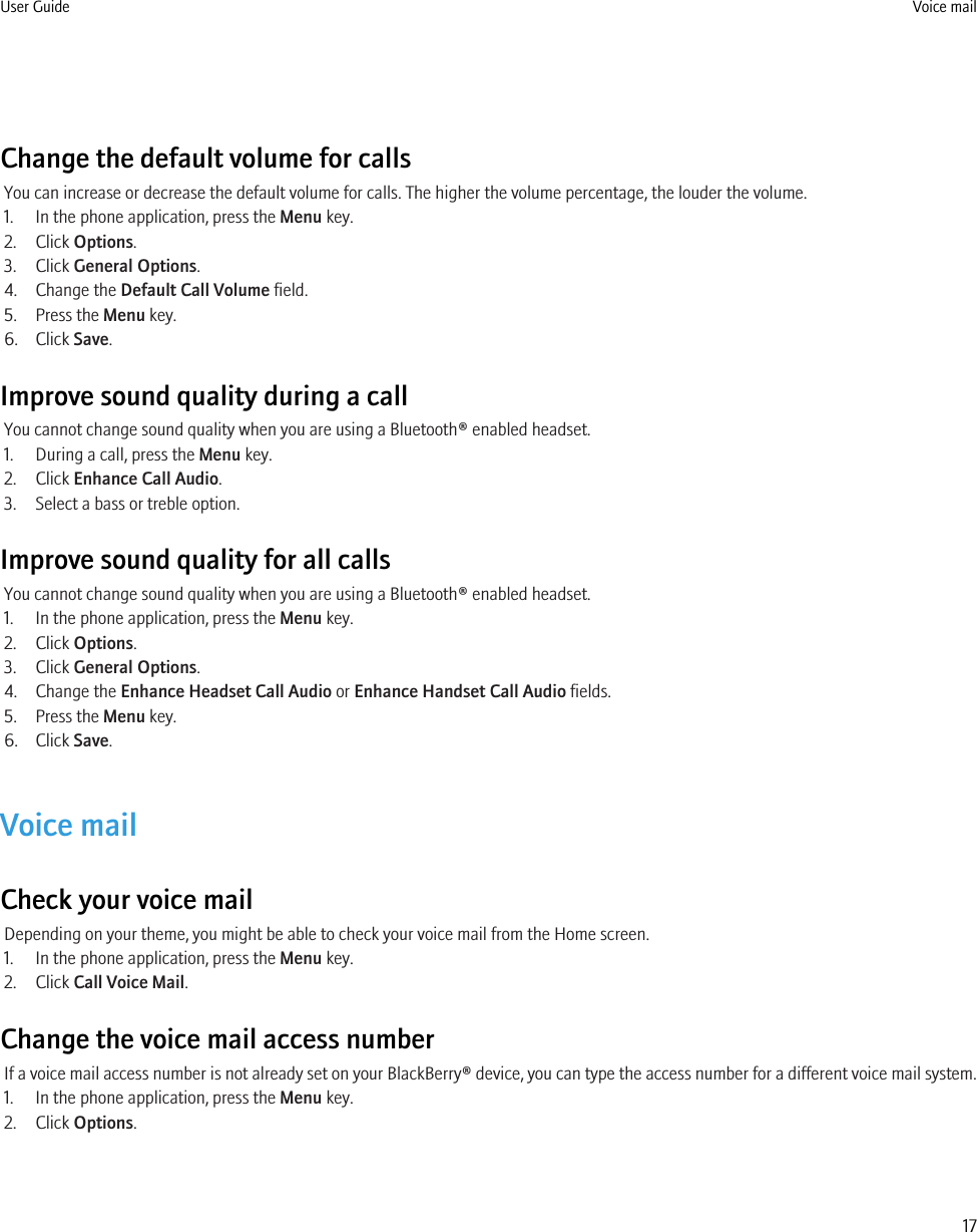 Change the default volume for callsYou can increase or decrease the default volume for calls. The higher the volume percentage, the louder the volume.1. In the phone application, press the Menu key.2. Click Options.3. Click General Options.4. Change the Default Call Volume field.5. Press the Menu key.6. Click Save.Improve sound quality during a callYou cannot change sound quality when you are using a Bluetooth® enabled headset.1. During a call, press the Menu key.2. Click Enhance Call Audio.3. Select a bass or treble option.Improve sound quality for all callsYou cannot change sound quality when you are using a Bluetooth® enabled headset.1. In the phone application, press the Menu key.2. Click Options.3. Click General Options.4. Change the Enhance Headset Call Audio or Enhance Handset Call Audio fields.5. Press the Menu key.6. Click Save.Voice mailCheck your voice mailDepending on your theme, you might be able to check your voice mail from the Home screen.1. In the phone application, press the Menu key.2. Click Call Voice Mail.Change the voice mail access numberIf a voice mail access number is not already set on your BlackBerry® device, you can type the access number for a different voice mail system.1. In the phone application, press the Menu key.2. Click Options.User Guide Voice mail17