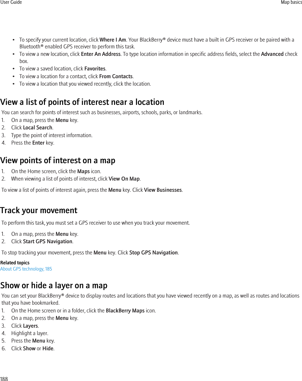 • To specify your current location, click Where I Am. Your BlackBerry® device must have a built in GPS receiver or be paired with aBluetooth® enabled GPS receiver to perform this task.• To view a new location, click Enter An Address. To type location information in specific address fields, select the Advanced checkbox.• To view a saved location, click Favorites.• To view a location for a contact, click From Contacts.• To view a location that you viewed recently, click the location.View a list of points of interest near a locationYou can search for points of interest such as businesses, airports, schools, parks, or landmarks.1. On a map, press the Menu key.2. Click Local Search.3. Type the point of interest information.4. Press the Enter key.View points of interest on a map1. On the Home screen, click the Maps icon.2. When viewing a list of points of interest, click View On Map.To view a list of points of interest again, press the Menu key. Click View Businesses.Track your movementTo perform this task, you must set a GPS receiver to use when you track your movement.1. On a map, press the Menu key.2. Click Start GPS Navigation.To stop tracking your movement, press the Menu key. Click Stop GPS Navigation.Related topicsAbout GPS technology, 185Show or hide a layer on a mapYou can set your BlackBerry® device to display routes and locations that you have viewed recently on a map, as well as routes and locationsthat you have bookmarked.1. On the Home screen or in a folder, click the BlackBerry Maps icon.2. On a map, press the Menu key.3. Click Layers.4. Highlight a layer.5. Press the Menu key.6. Click Show or Hide.User Guide Map basics188