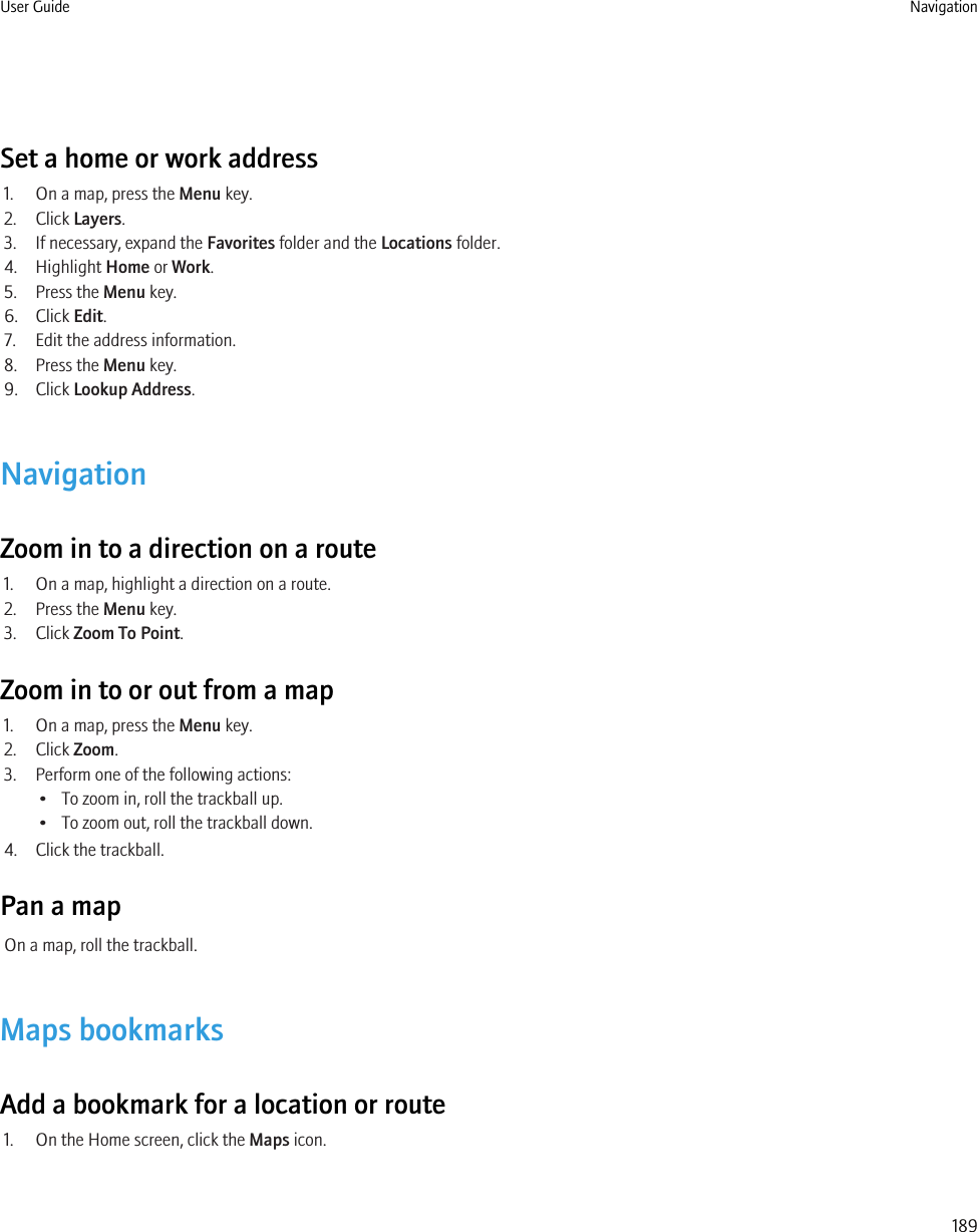 Set a home or work address1. On a map, press the Menu key.2. Click Layers.3. If necessary, expand the Favorites folder and the Locations folder.4. Highlight Home or Work.5. Press the Menu key.6. Click Edit.7. Edit the address information.8. Press the Menu key.9. Click Lookup Address.NavigationZoom in to a direction on a route1. On a map, highlight a direction on a route.2. Press the Menu key.3. Click Zoom To Point.Zoom in to or out from a map1. On a map, press the Menu key.2. Click Zoom.3. Perform one of the following actions:• To zoom in, roll the trackball up.• To zoom out, roll the trackball down.4. Click the trackball.Pan a mapOn a map, roll the trackball.Maps bookmarksAdd a bookmark for a location or route1. On the Home screen, click the Maps icon.User Guide Navigation189
