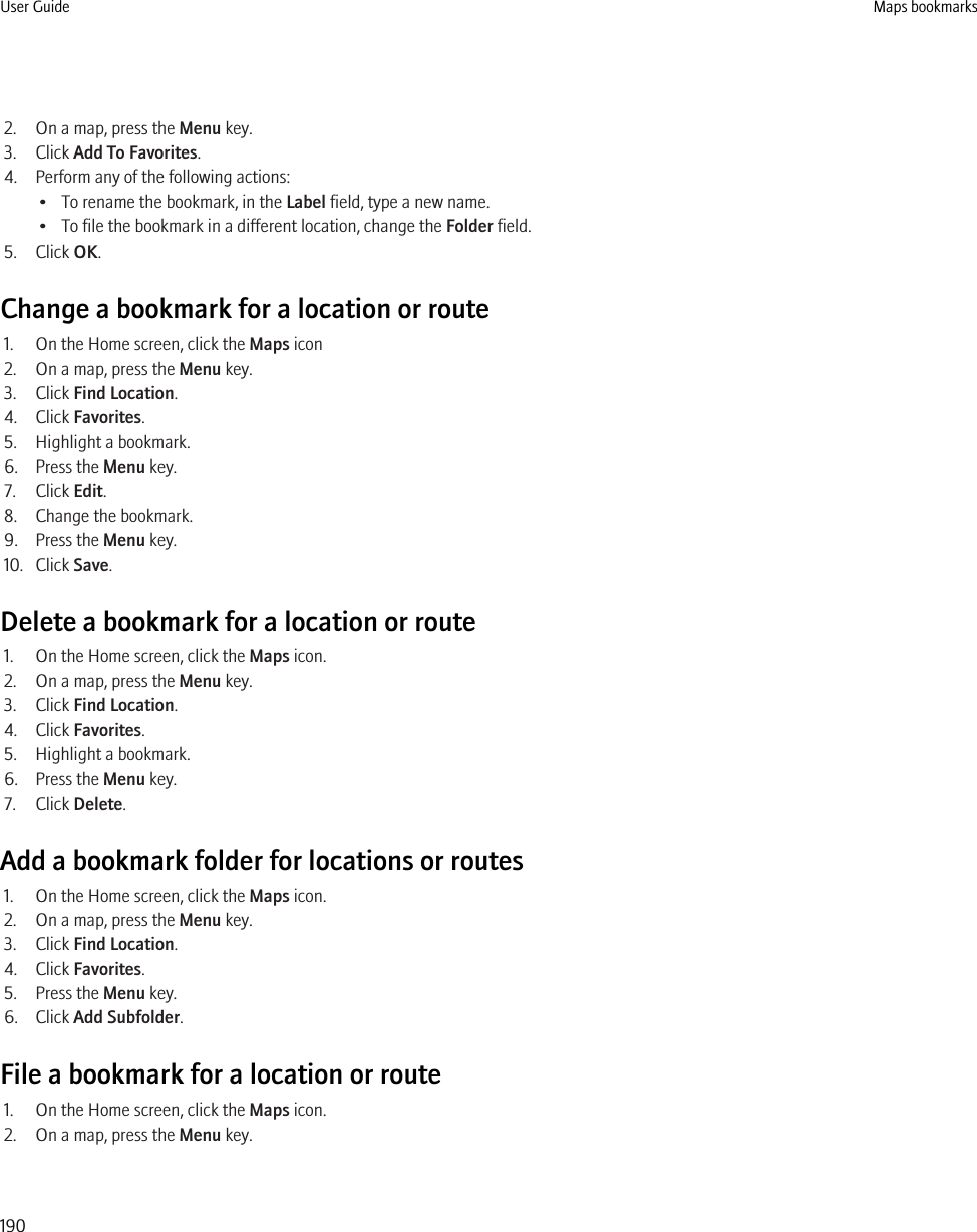 2. On a map, press the Menu key.3. Click Add To Favorites.4. Perform any of the following actions:• To rename the bookmark, in the Label field, type a new name.• To file the bookmark in a different location, change the Folder field.5. Click OK.Change a bookmark for a location or route1. On the Home screen, click the Maps icon2. On a map, press the Menu key.3. Click Find Location.4. Click Favorites.5. Highlight a bookmark.6. Press the Menu key.7. Click Edit.8. Change the bookmark.9. Press the Menu key.10. Click Save.Delete a bookmark for a location or route1. On the Home screen, click the Maps icon.2. On a map, press the Menu key.3. Click Find Location.4. Click Favorites.5. Highlight a bookmark.6. Press the Menu key.7. Click Delete.Add a bookmark folder for locations or routes1. On the Home screen, click the Maps icon.2. On a map, press the Menu key.3. Click Find Location.4. Click Favorites.5. Press the Menu key.6. Click Add Subfolder.File a bookmark for a location or route1. On the Home screen, click the Maps icon.2. On a map, press the Menu key.User Guide Maps bookmarks190