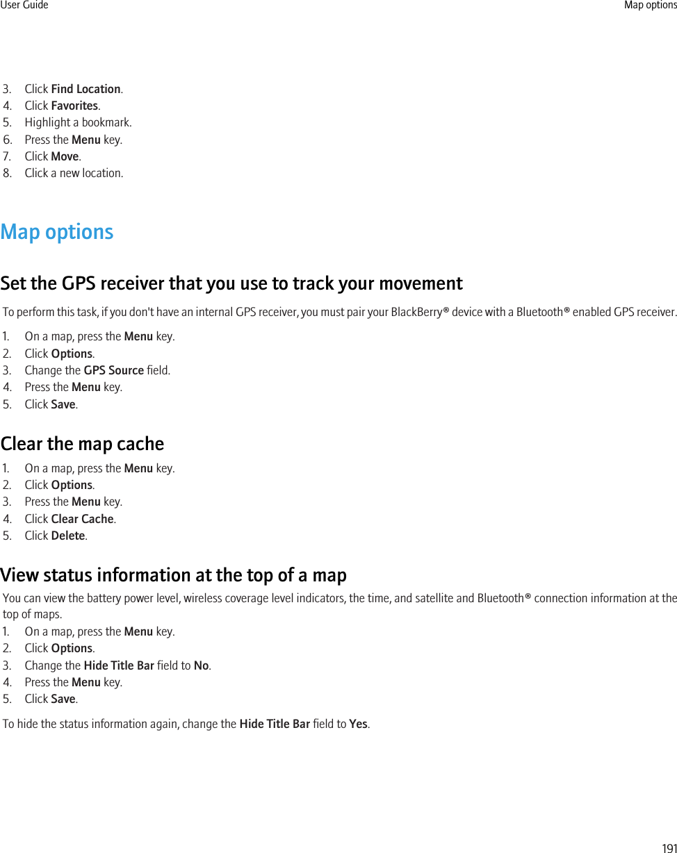 3. Click Find Location.4. Click Favorites.5. Highlight a bookmark.6. Press the Menu key.7. Click Move.8. Click a new location.Map optionsSet the GPS receiver that you use to track your movementTo perform this task, if you don&apos;t have an internal GPS receiver, you must pair your BlackBerry® device with a Bluetooth® enabled GPS receiver.1. On a map, press the Menu key.2. Click Options.3. Change the GPS Source field.4. Press the Menu key.5. Click Save.Clear the map cache1. On a map, press the Menu key.2. Click Options.3. Press the Menu key.4. Click Clear Cache.5. Click Delete.View status information at the top of a mapYou can view the battery power level, wireless coverage level indicators, the time, and satellite and Bluetooth® connection information at thetop of maps.1. On a map, press the Menu key.2. Click Options.3. Change the Hide Title Bar field to No.4. Press the Menu key.5. Click Save.To hide the status information again, change the Hide Title Bar field to Yes.User Guide Map options191