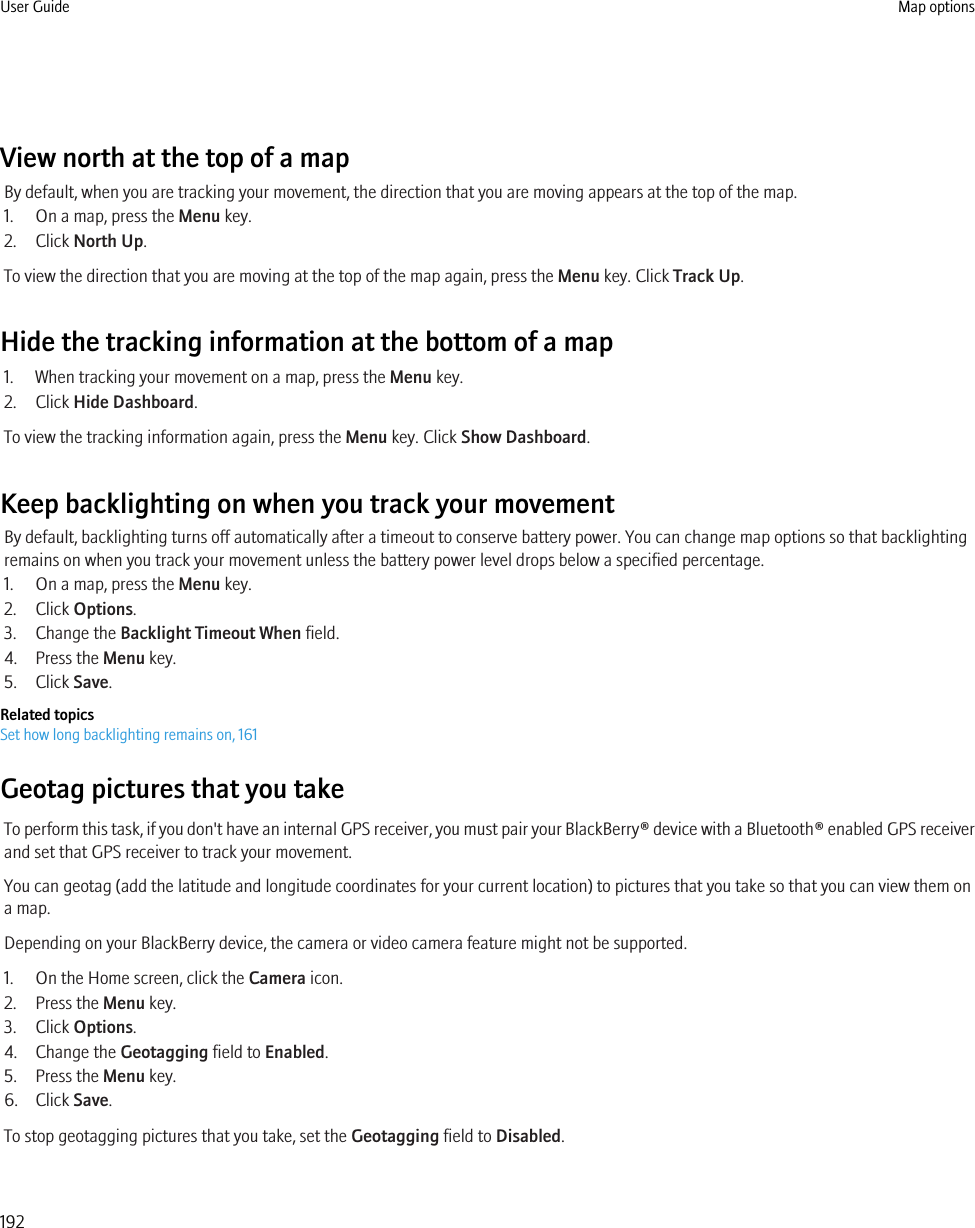 View north at the top of a mapBy default, when you are tracking your movement, the direction that you are moving appears at the top of the map.1. On a map, press the Menu key.2. Click North Up.To view the direction that you are moving at the top of the map again, press the Menu key. Click Track Up.Hide the tracking information at the bottom of a map1. When tracking your movement on a map, press the Menu key.2. Click Hide Dashboard.To view the tracking information again, press the Menu key. Click Show Dashboard.Keep backlighting on when you track your movementBy default, backlighting turns off automatically after a timeout to conserve battery power. You can change map options so that backlightingremains on when you track your movement unless the battery power level drops below a specified percentage.1. On a map, press the Menu key.2. Click Options.3. Change the Backlight Timeout When field.4. Press the Menu key.5. Click Save.Related topicsSet how long backlighting remains on, 161Geotag pictures that you takeTo perform this task, if you don&apos;t have an internal GPS receiver, you must pair your BlackBerry® device with a Bluetooth® enabled GPS receiverand set that GPS receiver to track your movement.You can geotag (add the latitude and longitude coordinates for your current location) to pictures that you take so that you can view them ona map.Depending on your BlackBerry device, the camera or video camera feature might not be supported.1. On the Home screen, click the Camera icon.2. Press the Menu key.3. Click Options.4. Change the Geotagging field to Enabled.5. Press the Menu key.6. Click Save.To stop geotagging pictures that you take, set the Geotagging field to Disabled.User Guide Map options192